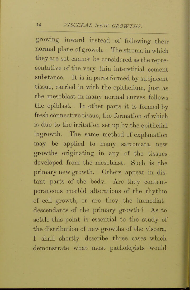 growing inward instead of following their normal plane of growth. The stroma in which they are set cannot be considered as the repre- sentative of the very thin interstitial cement substance. It is in parts formed by subjacent tissue, carried in with the epithelium, just as the mesoblast in many normal curves follows the epiblast. In other parts it is formed by fresh connective tissue, the formation of which is due to the irritation set up by the epithelial ingrowth. The same method of explanation may be applied to many sarcomata, new growths originating in any of the tissues developed from the mesoblast. Such is the primary new growth. Others appear in dis- tant parts of the body. Are they contem- poraneous morbid alterations of the rhythm of cell growth, or are they the immediat descendants of the primary growth ? As to settle this point is essential to the study of the distribution of new growths of the viscera, I shall shortly describe three cases which demonstrate what most pathologists would