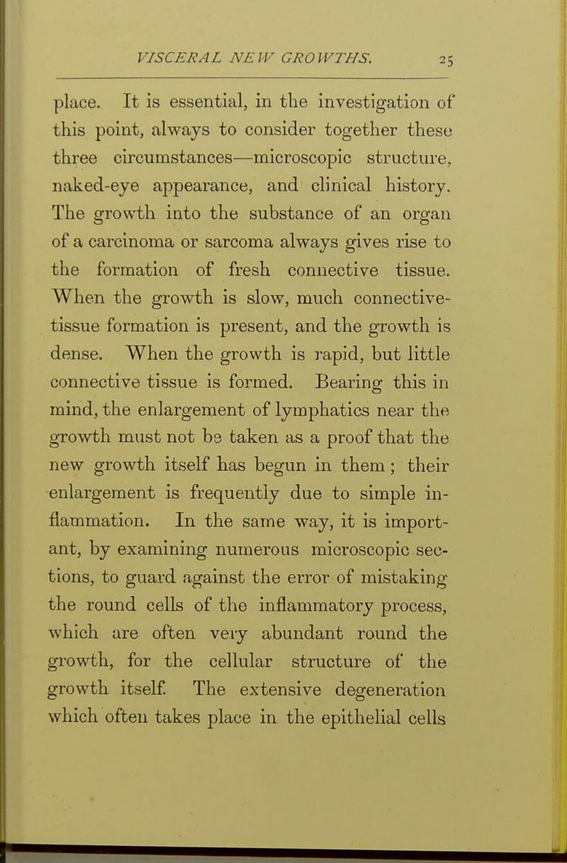 place. It is essential, in the investigation of this point, always to consider together these three circumstances—microscopic structure, naked-eye appearance, and clinical history. The growth into the substance of an organ of a carcinoma or sarcoma always gives rise to the formation of fresh connective tissue. When the growth is slow, much connective- tissue formation is present, and the growth is dense. When the growth is rapid, but little connective tissue is formed. Bearing this in mind, the enlargement of lymphatics near the growth must not be taken as a proof that the new growth itself has begun in them; their enlargement is frequently due to simple in- flammation. In the same way, it is import- ant, by examining numerous microscopic sec- tions, to guard against the error of mistaking the round cells of the inflammatory process, which are often very abundant round the growth, for the cellular structure of the growth itself The extensive degeneration which often takes place in the epithelial cells