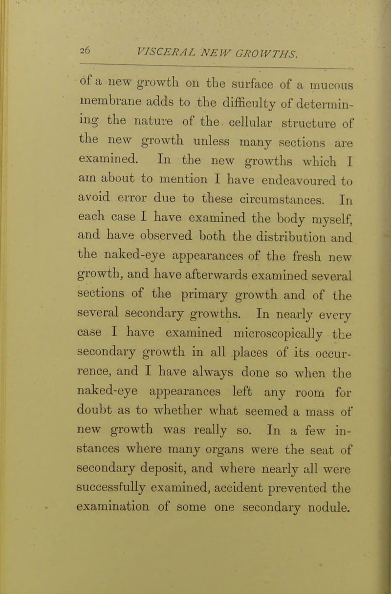 of a new growth on the surface of a mucous membrane adds to the difficulty of determin- ing the nature of the cellular structure of the new growth unless many sections are examined. In the new growths which I am about to mention I have endeavoured to avoid error due to these circumstances. In each case I have examined the body myself, and have observed both the distribution and the naked-eye appearances of the fresh new growth, and have afterwards examined several sections of the primary growth and of the several secondary growths. In nearly every case I have examined microscopically the secondary growth in all places of its occur- rence, and I have always done so when the naked-eye appearances left any room for doubt as to whether what seemed a mass of new growth was really so. In a few in- stances where many organs were the seat of secondary deposit, and where nearly all were successfully examined, accident prevented the examination of some one secondary nodule.