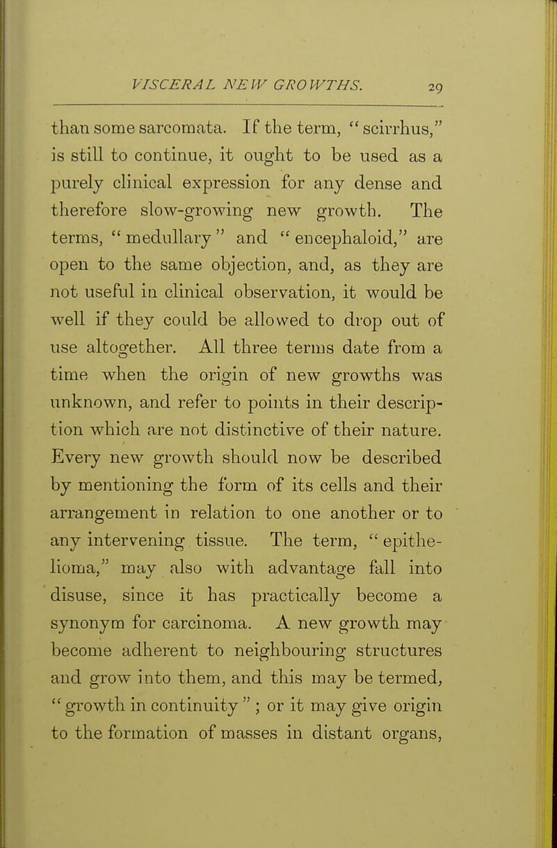 than some sarcomata. If the term,  sdrrhus, is still to continue, it ought to be used as a purely clinical expression for any dense and therefore slow-growing new growth. The terms, medullary and  encephalold, are open to the same objection, and, as they are not useful in clinical observation, it would be well if they could be allowed to drop out of use altogether. All three terms date from a time when the origin of new growths was unknown, and refer to points in their descrip- tion which are not distinctive of their nature. Every new growth should now be described by mentioning the form of its cells and their arrangement in relation to one another or to any intervening tissue. The term,  epithe- lioma, may also with advantage fall into disuse, since it has practically become a synonym for carcinoma. A new growth may become adherent to neighbouring structures and grow into them, and this may be termed,  growth in continuity  ; or it may give origin to the formation of masses in distant organs.