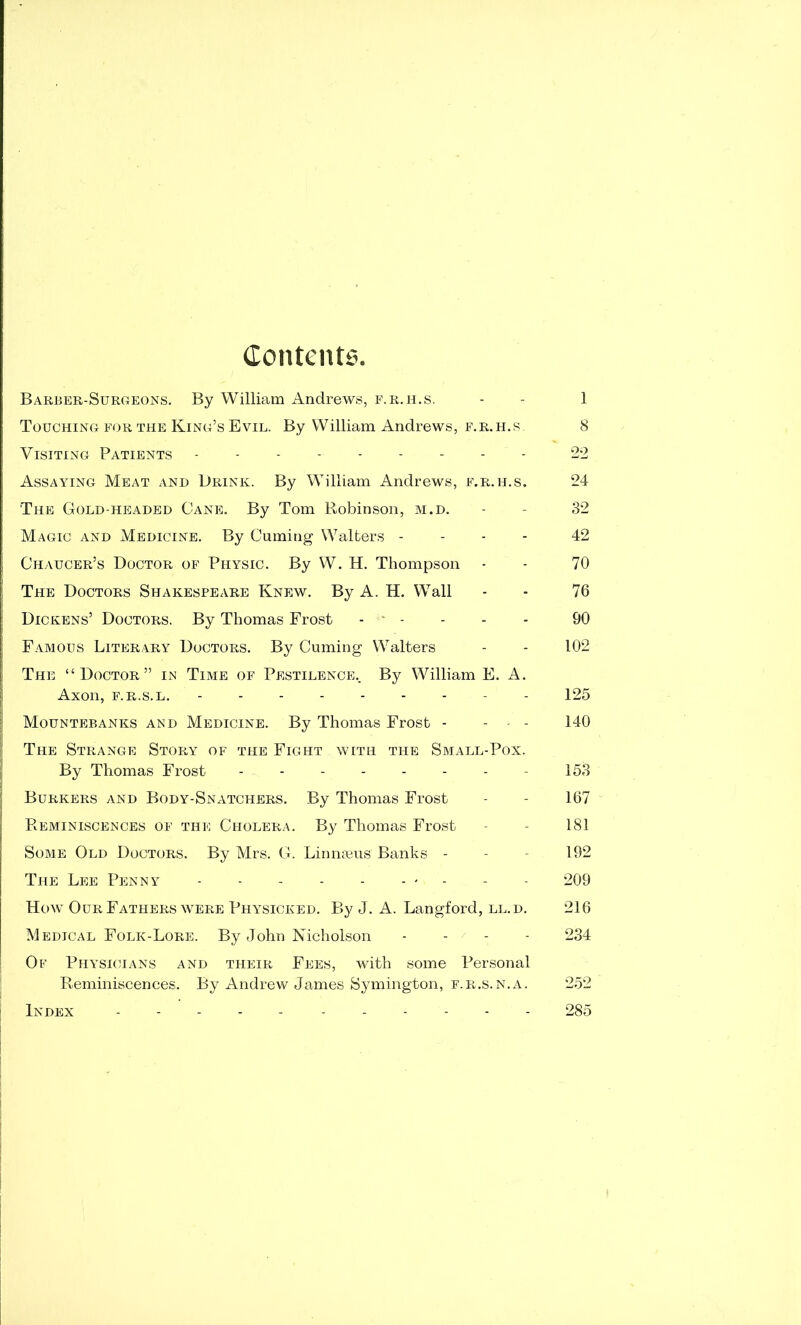 Contents. Barber-Surgeons. By William Andrews, f.r.h.s. Touching for the King’s Evil. By William Andrews, f.r.h.s Visiting Patients --------- Assaying Meat and Drink. By William Andrews, f.r.h.s. The Gold-headed Cane. By Tom Robinson, m.d. Magic and Medicine. By Cuming Walters - - - - Chaucer’s Doctor of Physic. By W. H. Thompson The Doctors Shakespeare Knew. By A. H. Wall Dickens’ Doctors. By Thomas Frost - ' - Famous Literary Doctors. By Cuming Walters The “Doctor” in Time of Pestilence.. By William E. A. Axon, F.R.S.L. - - Mountebanks and Medicine. By Thomas Frost - - . . \ I The Strange Story of the Fight with the Small-Pox. I By Thomas Frost Burkers and Body-Snatchers. By Thomas Frost ! j Reminiscences of the Cholera. By Thomas Frost Some Old Doctors. By Mrs. G. Linnajus Banks - The Lee Penny How Our Fathers WERE Physicked. By J. A. Langford, ll.d. Medical Folk-Lore. By John Nicholson - - - - i Of Physicians and their Fees, with some Personal Reminiscences. By Andrew James Symington, f.r.s.n.a. i Index ----- 1 8 22 24 32 42 70 76 90 102 125 140 153 167 181 192 209 216 234 285