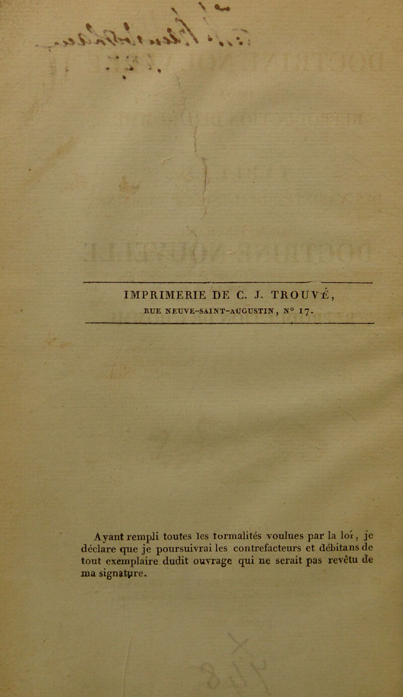 à?\ , IMPRIMERIE DE C. J- TROUVÉ, RUE NEUVE-SAINT-aUGUSTIN , N° 17. Ayant rempli toutes les îormalités voulues par la loi, je déclare que je poursuivrai les contrefacteurs et débitansde tout exemplaire dudit ouvrage qui ne serait pas revêtu de ma signature.