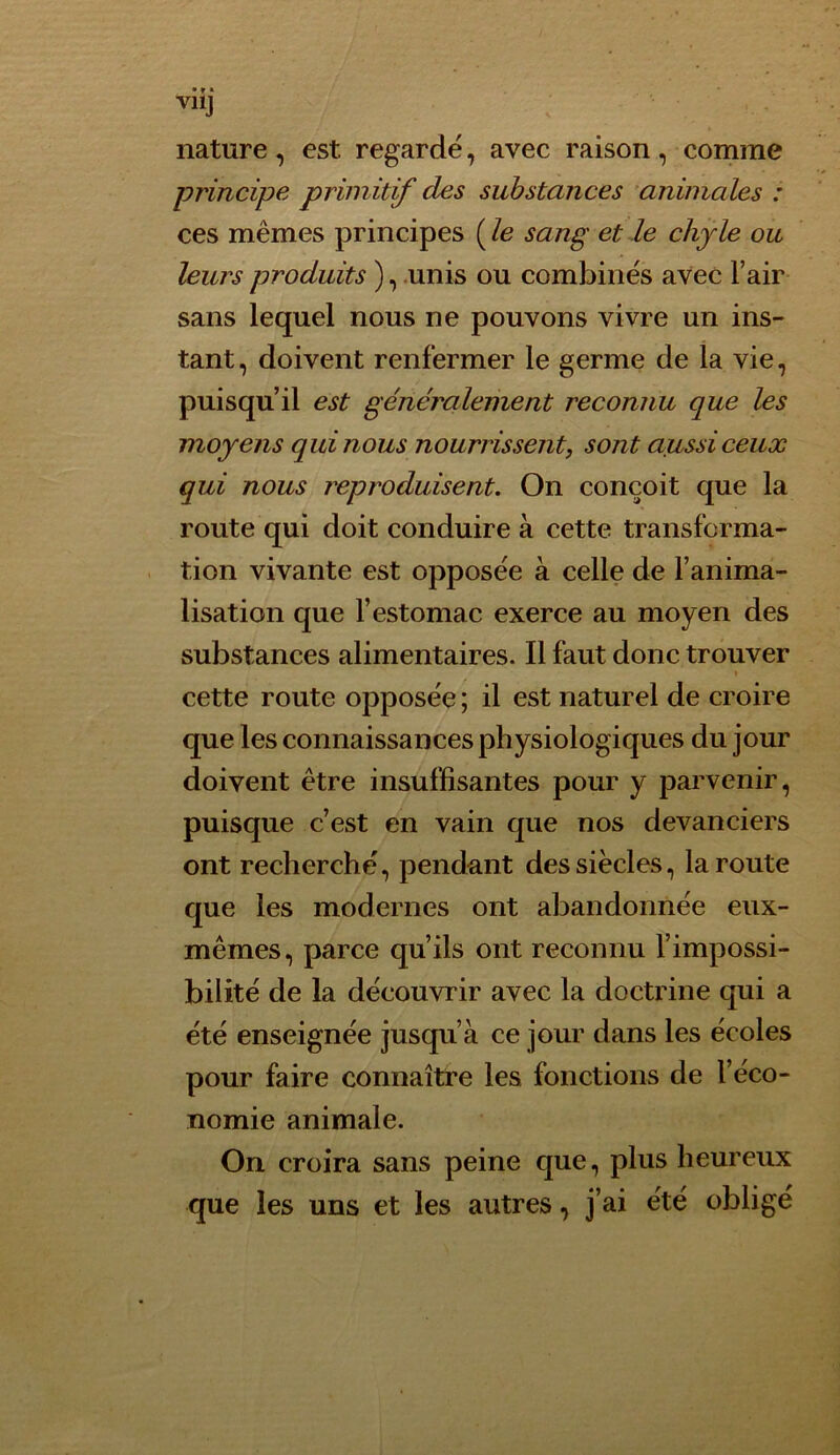 nature , est. regardé, avec raison, comme principe primitif des substances animales : ces mêmes principes ( le sang et le chyle ou leurs produits ), unis ou combinés avec l’air sans lequel nous ne pouvons vivre un ins- tant, doivent renfermer le germe de la vie, puisqu’il est généralement reconnu que les moyens qui nous nourrissent, sont aussi ceux qui nous reproduisent. On conçoit que la route qui doit conduire à cette transforma- tion vivante est opposée à celle de l’anima- lisation que l’estomac exerce au moyen des substances alimentaires. Il faut donc trouver » cette route opposée ; il est naturel de croire que les connaissances physiologiques du jour doivent être insuffisantes pour y parvenir, puisque c’est en vain que nos devanciers ont recherché, pendant des siècles, la route que les modernes ont abandonnée eux- mêmes, parce qu’ils ont reconnu l’impossi- bilité de la découvrir avec la doctrine qui a été enseignée jusqu’à ce jour dans les écoles pour faire connaître les fonctions de l’éco- nomie animale. On croira sans peine que, plus heureux que les uns et les autres, j’ai été obligé