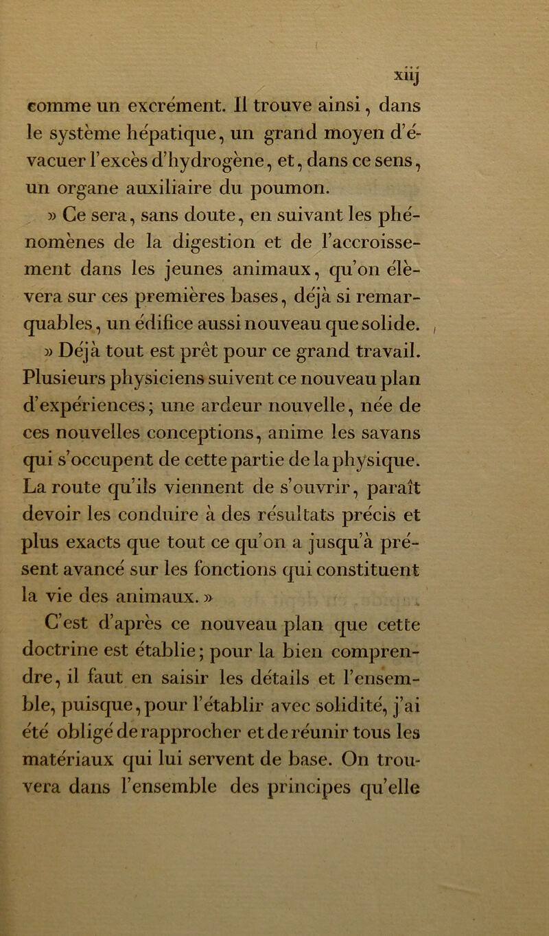 comme un excrément. Il trouve ainsi, dans le système hépatique, un grand moyen d’é- vacuer l’excès d’hydrogène, et, dans ce sens, un organe auxiliaire du poumon. » Ce sera, sans doute, en suivant les phé- nomènes de la digestion et de l’accroisse- ment dans les jeunes animaux, qu’on élè- vera sur ces premières bases, déjà si remar- quables , un édifice aussi nouveau que solide. » Déjà tout est prêt pour ce grand travail. Plusieurs physiciens suivent ce nouveau plan d’expériences ; une ardeur nouvelle, née de ces nouvelles conceptions, anime les savans qui s’occupent de cette partie de la physique. La route qu’ils viennent de s’ouvrir, paraît devoir les conduire à des résultats précis et plus exacts que tout ce qu’on a jusqu’à pré- sent avancé sur les fonctions qui constituent la vie des animaux. » C’est d’après ce nouveau plan que cette doctrine est établie ; pour la bien compren- dre, il faut en saisir les détails et l’ensem- ble, puisque,pour l’établir avec solidité, j’ai été obligé de rapprocher et de réunir tous les matériaux qui lui servent de base. On trou- vera dans l’ensemble des principes quelle