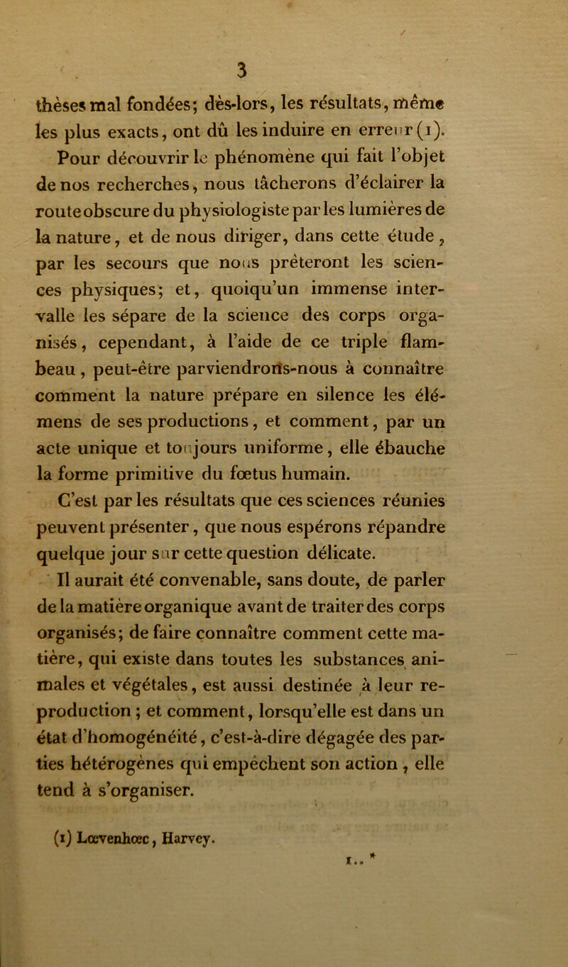 / 3 thèses mal fondées; dès-lors, les résultats, même les plus exacts, ont dû les induire en erreur (i). Pour découvrir le phénomène qui fait l’objet de nos recherches, nous tâcherons d’éclairer la route obscure du physiologiste parles lumières de la nature, et de nous diriger, dans cette étude , par les secours que nous prêteront les scien- ces physiques; et, quoiqu’un immense inter- valle les sépare de la science des corps orga- nisés, cependant, à l’aide de ce triple flam- beau , peut-être parviendrorïs-nous à connaître comment la nature prépare en silence les élé- mens de ses productions, et comment, par un acte unique et toujours uniforme, elle ébauche la forme primitive du fœtus humain. C’est par les résultats que ces sciences réunies peuvent présenter, que nous espérons répandre quelque jour s ir cette question délicate. Il aurait été convenable, sans doute, de parler de la matière organique avant de traiter des corps organisés; de faire connaître comment cette ma- tière, qui existe dans toutes les substances ani- males et végétales, est aussi destinée à leur re- production ; et comment, lorsqu’elle est dans un état d’homogénéité, c’est-à-dire dégagée des par- ties hétérogènes qui empêchent son action , elle tend à s’organiser. * (i) Lœvenhcec, Harvey. !..