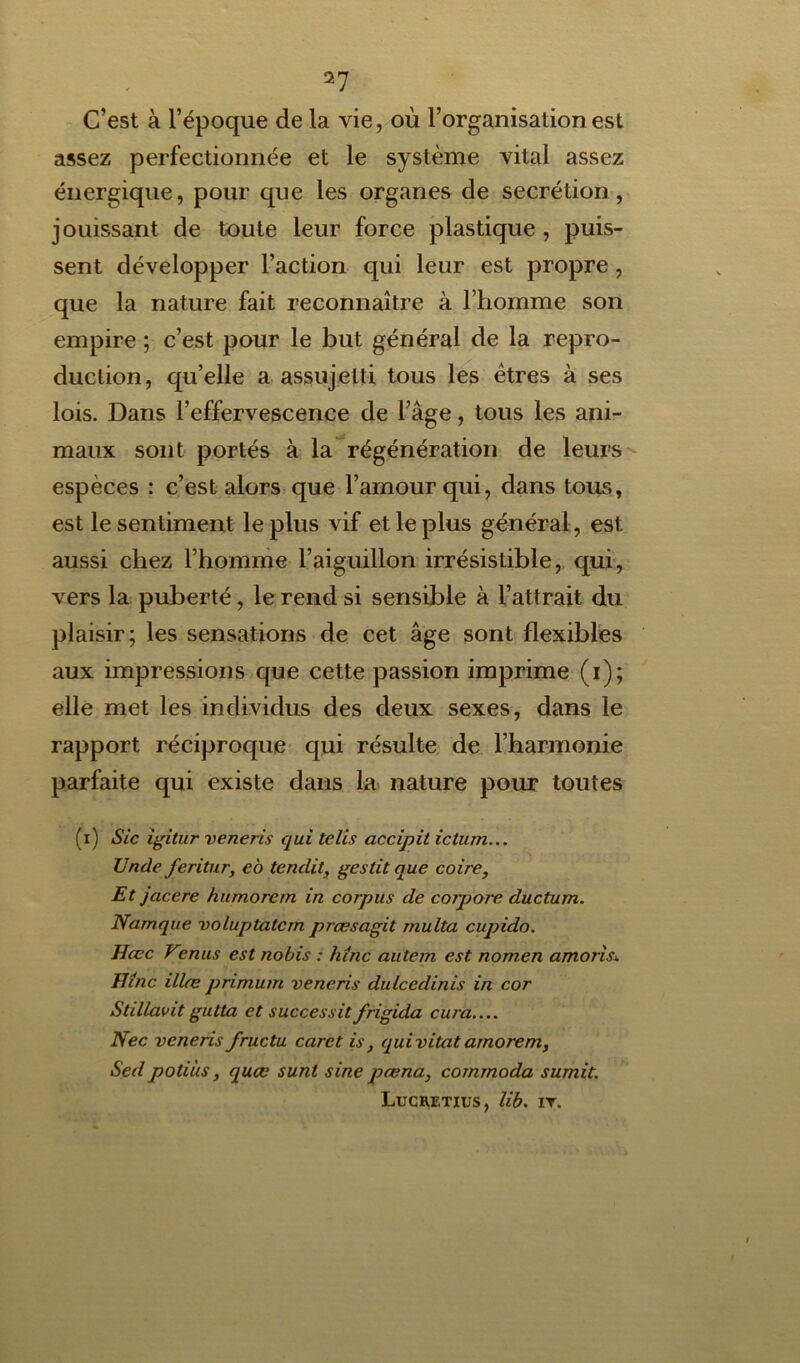 a7 C’est à l’époque de la vie, où l’organisation est assez perfectionnée et le système vital assez énergique, pour que les organes de secrétion, jouissant de toute leur force plastique, puis- sent développer l’action qui leur est propre, que la nature fait reconnaître à l’homme son empire ; c’est pour le but général de la repro- duction, qu’elle a assujetti tous les êtres à ses lois. Dans l’effervescence de l’âge, tous les ani- maux sont portés à la régénération de leurs espèces : c’est alors que l’amour qui, dans tous, est le sentiment le plus vif et le plus général, est aussi chez l’homme l’aiguillon irrésistible, qui, vers la puberté, le rend si sensible à l’attrait du plaisir; les sensations de cet âge sont flexibles aux impressions que cette passion imprime (i); elle met les individus des deux sexes, dans le rapport réciproque qui résulte de l’harmonie parfaite qui existe dans la nature pour toutes (i) Sic igitur veneris qui telis accipit ictum... Unde feritur, eo tendit, gestit que coire. Et jcicere humorem in corpus de corpore ducturn. Namque voluptatcm præsagit rnulta cupido. Hœc Venus est nobis : hinc autern est nomen amoris\ JJînc illæ primum veneris dulcedinis in cor Stdlavit gutta et successit frigida cura Nec veneris fructu caret is, quivitat arnorem, Sed poti'us, quœ sunt sine pœna, commoda sumit. Lucretius, lib. ir.