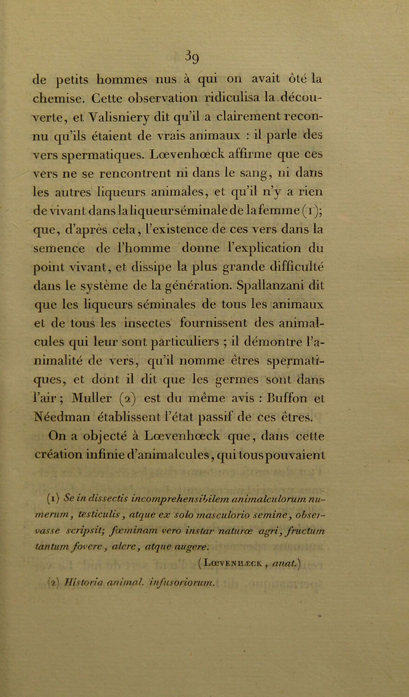 de petits hommes nus à qui on avait ôté la chemise. Cette observation ridiculisa la décou- verte, et Yalisniery dit qu’il a clairement recon- nu qu’ils étaient de vrais animaux : il parle des vers spermatiques. Loevenhœck affirme que ces vers ne se rencontrent ni dans le sang, ni dans les autres liqueurs animales, et qu’il n’y a rien de vivant dans la liqueur séminale de la femme (i); que, d’après cela, l’existence de ces vers dans la semence de l’homme donne l’explication du point vivant, et dissipe la plus grande difficulté dans le système de la génération. Spallanzani dit que les liqueurs séminales de tous les animaux et de tous les insectes fournissent des animal- cules qui leur sont particuliers ; il démontre l’a- nimalité de vers, qu’il nomme êtres spermati- ques, et dont il dit que les germes sont dans l’air ; Muller (2) est du même avis : Buffon et Néedman établissent l’état passif de ces êtres. On a objecté à Loevenhœck que, dans cette création infinie d’animalcules, qui tous pouvaient (1) Se in clissectis incomprehensibilem animalculorurn nu- merum, lesticulis , nique ex solo inasculorio sernine, obser- vasse scripsil; fœminam vero instar naturœ agri, fructurn tantum fovcre, alere, atque augere. ( LœvENHÆCK, anat.) (2) Hîstoria anima/, infusoriorum.