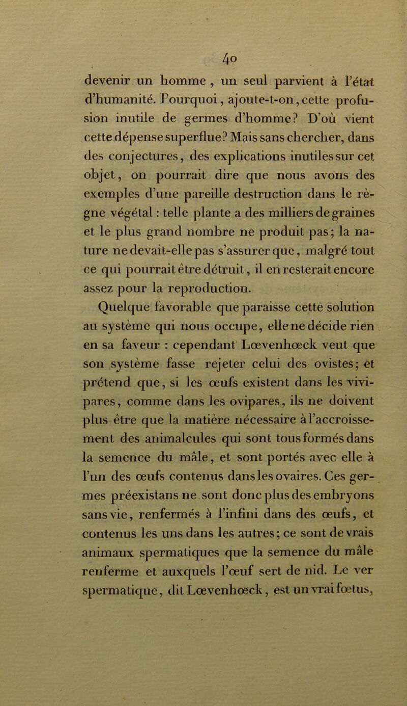 4° devenir un homme , un seul parvient à l’état d’humanité. Pourquoi, ajoute-t-on,celte profu- sion inutile de germes d’homme? D’où vient cette dépense superflue? Mais sans chercher, dans des conjectures, des explications inutiles sur cet objet, on pourrait dire que nous avons des exemples d’une pareille destruction dans le rè- gne végétal : telle plante a des milliers de graines et le plus grand nombre ne produit pas ; la na- ture ne devait-elle pas s’assurer que, malgré tout ce qui pourrait être détruit, il en resterait encore assez pour la reproduction. Quelque favorable que paraisse cette solution au système qui nous occupe, elle ne décide rien en sa faveur : cependant Lœvenhœck veut que son système fasse rejeter celui des ovistes; et prétend que, si les œufs existent dans les vivi- pares, comme dans les ovipares, ils ne doivent plus être que la matière nécessaire à l’accroisse- ment des animalcules qui sont tous formés dans la semence du mâle, et sont portés avec elle à l’un des œufs contenus dans les ovaires. Ces ger- mes préexistans ne sont donc plus des embryons sans vie, renfermés à l’infini dans des œufs, et contenus les uns dans les autres; ce sont devrais animaux spermatiques que la semence du mâle renferme et auxquels l’œuf sert de nid. Le ver spermatique, dit Lœvenhœck, est un vrai fœtus,