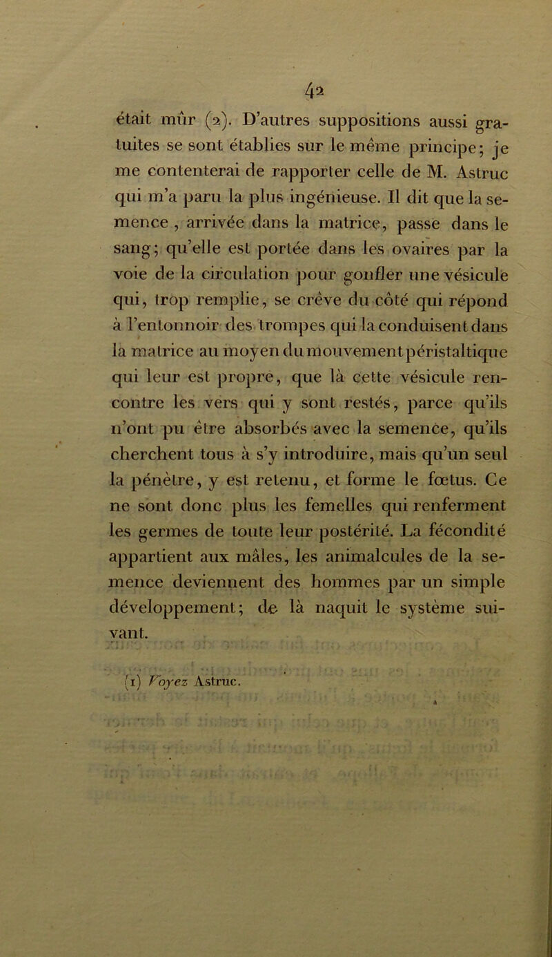 4* était mûr (2). D’autres suppositions aussi gra- tuites se sont établies sur le même principe; je me contenterai de rapporter celle de M. Astruc qui m’a paru la plus ingénieuse. Il dit que la se- mence , arrivée dans la matrice, passe dans le sang; qu’elle est portée dans les ovaires par la voie de la circulation pour gonfler une vésicule qui, trop remplie, se crève du côté qui répond à l’entonnoir des trompes qui la conduisent dans la matrice au moyen du mouvement péristaltique qui leur est propre, que là cette vésicule ren- contre les vers qui y sont restés, parce qu’ils 11’ont pu être absorbés avec la semence, qu’ils cherchent tous à s’y introduire, mais qu’un seul la pénètre, y est retenu, et forme le fœtus. Ce ne sont donc plus les femelles qui renferment les germes de toute leur postérité. La fécondité appartient aux mâles, les animalcules de la se- mence deviennent des hommes par un simple développement; de là naquit le système sui- vant,