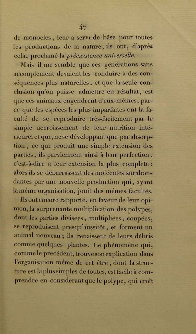 de monocles, leur a servi de base pour toutes les productions de la nature; ils ont, d’après cela, proclamé la préexistence universelle. Mais il me semble que ces générations sans accouplement devaient les conduire à des con- séquences plus naturelles, et que la seule con- clusion qu’on puisse admettre en résultat, est que ces animaux engendrent d’eux-mèmes, par- ce que les espèces les plus imparfaites ont la fa- culté de se reproduire très-facilement par le simple accroissement de leur nutrition inté- rieure; et que, ne se développant que par absorp- tion , ce qui produit une simple extension des parties, ils parviennent ainsi à leur perfection , c’est-à-dire à leur extension la plus complète : alors ils se débarrassen t des molécules surabon- dantes par une nouvelle production qui, ayant la meme organisation, jouit des memes facultés. Ils ont encore rapporté, en faveur de leur opi- nion, la surprenante multiplication des polypes, dont les parties divisées, multipliées, coupées, se reproduisent presqu’aussitôt, et forment un animal nouveau ; ils renaissent de leurs débris comme quelques plantes. Ce phénomène qui, comme le précédent, trouve son explication dans l’organisation même de cet être , dont la struc- ture est laplus simples de toutes, est facile à com- prendre en considérant que le polype, qui croît