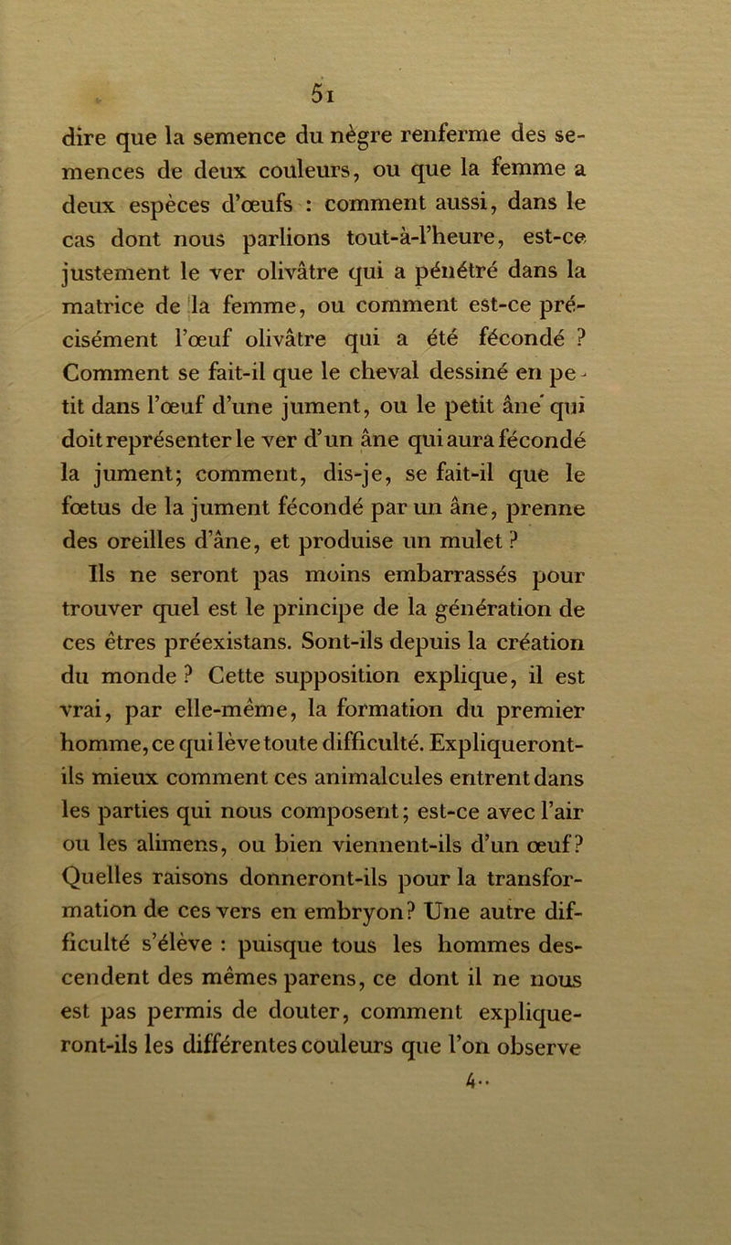 dire que la semence du nègre renferme des se- mences de deux couleurs, ou que la femme a deux espèces d’œufs : comment aussi, dans le cas dont nous parlions tout-à-l’heure, est-ce justement le ver olivâtre qui a pénétré dans la matrice de la femme, ou comment est-ce pré- cisément l’œuf olivâtre qui a été fécondé ? Comment se fait-il que le cheval dessiné en pe - tit dans l’œuf d’une jument, ou le petit âne* qui doit représenter le ver d’un âne qui aura fécondé la jument; comment, dis-je, se fait-il que le fœtus de la jument fécondé parun âne, prenne des oreilles d’âne, et produise un mulet ? Ils ne seront pas moins embarrassés pour trouver quel est le principe de la génération de ces êtres préexistans. Sont-ils depuis la création du monde ? Cette supposition explique, il est vrai, par elle-même, la formation du premier homme, ce qui lève toute difficulté. Expliqueront- ils mieux comment ces animalcules entrent dans les parties qui nous composent; est-ce avec l’air ou les alimens, ou bien viennent-ils d’un œuf? Quelles raisons donneront-ils pour la transfor- mation de ces vers en embryon? Une autre dif- ficulté s’élève : puisque tous les hommes des- cendent des mêmes parens, ce dont il ne nous est pas permis de douter, comment explique- ront-ils les différentes couleurs que l’on observe A-*