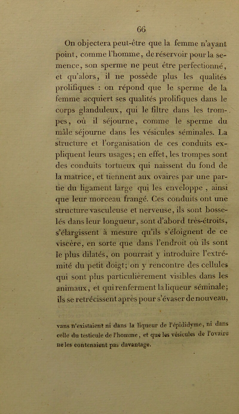 On objectera peut-être que la femme n’ayant point, comme l’homme, de réservoir pour la se- mence, son sperme ne peut être perfectionné, et qu’alors, il 11e possède plus les qualités prolifiques : on répond que le sperme de la femme acquiert ses qualités prolifiques dans le corps glanduleux, qui le filtre dans les trom- pes, où il séjourne, comme le sperme du mâle séjourne dans les vésicules séminales. La structure et l’organisation de ces conduits ex- pliquent leurs usages; en effet, les trompes sont des conduits tortueux qui naissent du fond de la matrice, et tiennent aux ovaires par une par- tie du ligament large qui les enveloppe , ainsi que leur morceau frangé. Ces conduits ont une structure vasculeuse et nerveuse, ils sont bosse- lés dans leur longueur, sont d’abord très-étroits, s’élargissent à mesure qu’ils s’éloignent de ce viscère, en sorte que dans l’endroit où ils sont le plus dilatés, on pourrait y introduire l’extré- mité du petit doigt; on y rencontre des cellules qui sont plus particulièrement visibles dans les animaux, et qui renferment la liqueur séminale; ils se rétrécissent après pour s’évaser de nouveau, vans ft’existaient ni dans la liqueur de l’épididyme, ni dans celle du testicule de Phomme , et que les vésicules de 1 ûa aire ne les contenaient pas davantage.