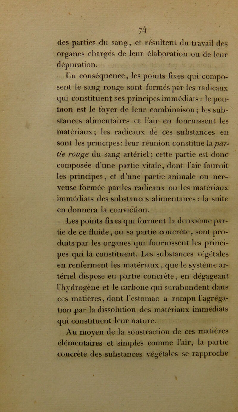 des parties du sang, et résultent du travail des organes chargés de leur élaboration ou de leur dépuration. En conséquence, les points fixes qui compo- sent le sang rouge sont formés par les radicaux qui constituent ses principes immédiats : le pou- mon est le foyer de leur combinaison ; les sub- stances alimentaires et l’air en fournissent les matériaux; les radicaux de ces substances en sont les principes: leur réunion constitue la par- tie rouge du sang artériel ; cette partie est donc composée d’une partie vitale, dont l’air fournit les principes, et d’une partie animale ou ner- veuse formée par les radicaux ou les matériaux immédiats des substances alimentaires : la suite en donnera la conviction. Les points fixes qui forment la deuxième par- tie de ce fluide, ou sa partie concrète, sont pro- duits par les organes qui fournissent les princi- pes qui la constituent. Les substances végétales en renferment les matériaux, que le système ar- tériel dispose en partie concrète, en dégageant l’hydrogène et le carbone qui surabondent dans ces matières , dont l’estomac a rompu l'agréga- tion par la dissolution des matériaux immédiats qui constituent leur nature. Au moyen de la soustraction de ces matières élémentaires et simples Gomme l’air, la partie concrète des substances végétales se rapproche