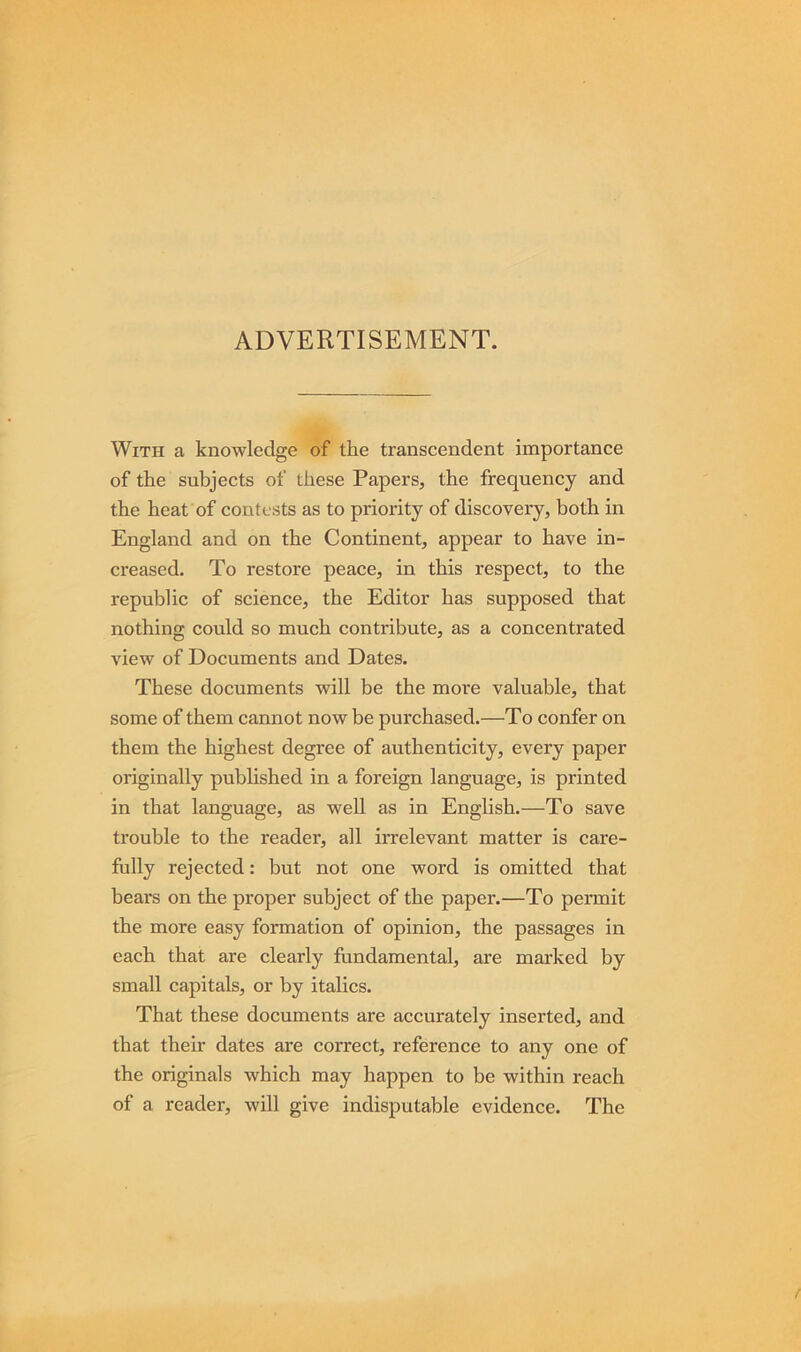ADVERTISEMENT. With a knowledge of the transcendent importance of the subjects of these Papers, the frequency and the heat of contests as to priority of discovery, both in England and on the Continent, appear to have in- creased. To restore peace, in this respect, to the republic of science, the Editor has supposed that nothing could so much contribute, as a concentrated view of Documents and Dates. These documents will be the more valuable, that some of them cannot now be purchased.—To confer on them the highest degree of authenticity, every paper originally published in a foreign language, is printed in that language, as well as in English.—To save trouble to the reader, all irrelevant matter is care- fully rejected: but not one word is omitted that bears on the proper subject of the paper.—To permit the more easy formation of opinion, the passages in each that are clearly fundamental, are marked by small capitals, or by italics. That these documents are accurately inserted, and that their dates are correct, reference to any one of the originals which may happen to be within reach of a reader, will give indisputable evidence. The