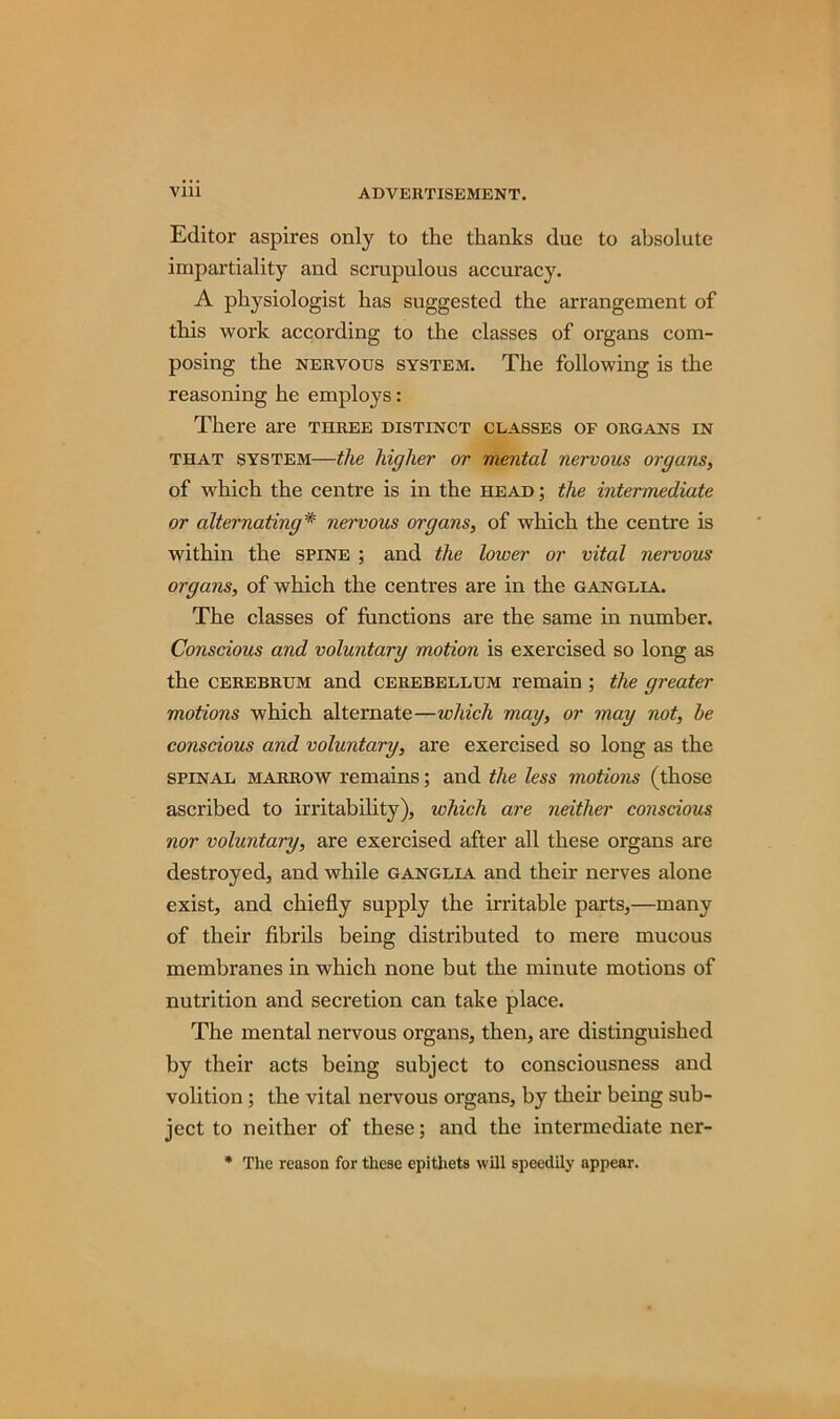 Editor aspires only to the thanks due to absolute impartiality and scrupulous accuracy. A physiologist has suggested the arrangement of this work according to the classes of organs com- posing the NERVOUS SYSTEM. The following is the reasoning he employs: There are three distinct classes of organs in that system—the higher or mental nervous organs, of which the centre is in the head ; the intermediate or alternating* nervous organs, of which the centre is within the spine ; and the lower or vital nervous organs, of which the centres are in the ganglia. The classes of functions are the same in number. Conscious and voluntary motion is exercised so long as the cerebrum and cerebellum remain ; the greater motions which alternate—which may, or may not, be conscious and voluntary, are exercised so long as the spinal marrow remains; and the less motions (those ascribed to irritability), which are neither conscious nor voluntary, are exercised after all these organs are destroyed, and while ganglia and their nerves alone exist, and chiefly supply the irritable parts,—many of their fibrils being distributed to mere mucous membranes in which none but the minute motions of nutrition and secretion can take place. The mental nervous organs, then, are distinguished by their acts being subject to consciousness and volition; the vital nervous organs, by their being sub- ject to neither of these; and the intermediate ner- * The reason for these epithets will speedily appear.