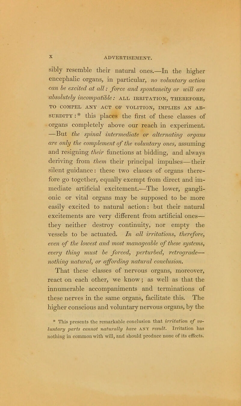 sibly resemble their natural ones.—In the higher encephalic organs, in particular, no voluntary action can be excited at all: force and spontaneity or will are absolutely incompatible: all irritation, therefore, TO COMPEL ANY ACT OF VOLITION, IMPLIES AN AB- SURDITY : * this places the first of these classes of organs completely above our reach in experiment. —But the spinal intermediate or alternating organs are only the complement of the voluntary ones, assuming and resigning their functions at bidding, and always deriving from them their principal impulses—their silent guidance: these two classes of organs there- fore go together, equally exempt from direct and im- mediate artificial excitement.—The lower, gangli- onic or vital organs may be supposed to be more easily excited to natural action: but their natural excitements are very different from artificial ones— they neither destroy continuity, nor empty the vessels to be actuated. In all irritations, therefore, even of the lowest and most manageable of these systems, every thing must be forced, perturbed, retrograde— nothing natural, or affording natural conclusion. That these classes of nervous organs, moreover, react on each other, we know; as well as that the innumerable accompaniments and terminations of these nerves in the same organs, facilitate this. The higher conscious and voluntary nervous organs, by the * This presents the remarkable conclusion that irritation of vo- luntary parts cannot naturally have any result. Irritation has nothing in common with will, and should produce none of its effects.