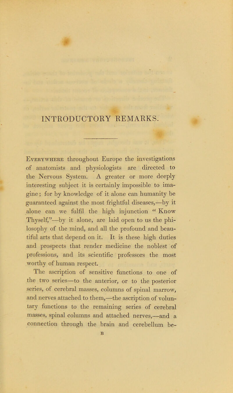 INTRODUCTORY REMARKS. Everywhere throughout Europe the investigations of anatomists and physiologists are directed to the Nervous System. A greater or more deeply interesting subject it is certainly impossible to ima- gine ; for by knowledge of it alone can humanity be guaranteed against the most frightful diseases,—by it alone can we fulfil the high injunction “ Know Thyself,”—by it alone, are laid open to us the phi- losophy of the mind, and all the profound and beau- tiful arts that depend on it. It is these high duties and prospects that render medicine the noblest of professions, and its scientific professors the most worthy of human respect. The ascription of sensitive functions to one of the two series—to the anterior, or to the posterior series, of cerebral masses, columns of spinal marrow, and nerves attached to them,—the ascription of volun- tary functions to the remaining series of cerebral masses, spinal columns and attached nerves,—and a connection through the brain and cerebellum be- B