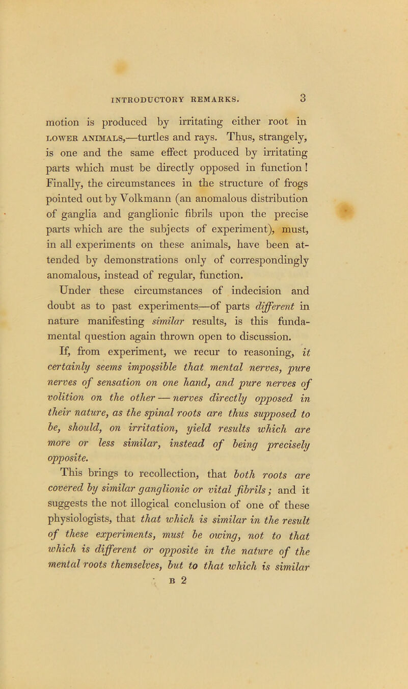 motion is produced by irritating either root in dower animals,—turtles and rays. Thus, strangely, is one and the same effect produced by irritating parts which must be directly opposed in function ! Finally, the circumstances in the structure of frogs pointed out by Volkmann (an anomalous distribution of ganglia and ganglionic fibrils upon the precise parts which are the subjects of experiment), must, in all experiments on these animals, have been at- tended by demonstrations only of correspondingly anomalous, instead of regular, function. Under these circumstances of indecision and doubt as to past experiments—of parts different in nature manifesting similar results, is this funda- mental question again thrown open to discussion. If, from experiment, we recur to reasoning, it certainly seems impossible that mental nerves, pure nerves of sensation on one hand, and pure nerves of volition on the other — nerves directly opposed in their nature, as the spinal roots are thus supposed to be, should, on irritation, yield results which are more or less similar, instead of being precisely opposite. This brings to recollection, that both roots are covered by similar ganglionic or vital fibrils ; and it suggests the not illogical conclusion of one of these physiologists, that that which is similar in the result of these experiments, must be owing, not to that which is different or opposite in the nature of the mental roots themselves, but to that which is similar b 2