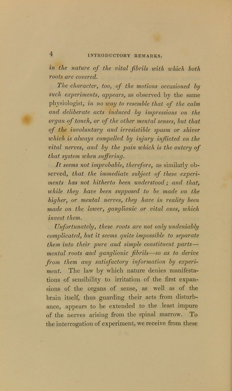 in the nature of the vital fibrils with which both roots are covered. The character, too, of the motions occasioned by such experiments, appears, as observed by the same physiologist, in no way to resemble that of the calm and deliberate acts induced by impressions on the organ of touch, or of the other mental senses, but that of the involuntary and irresistible spasm or shiver which is always compelled by injury inflicted on the vital nerves, and by the pain which is the outcry of that system when suffering. It seems not improbable, therefore, as similarly ob- served, that the immediate subject of these experi- ments has not hitherto been understood; and that, while they have been supposed to be made on the higher, or mental nerves, they have in reality been made on the lower, ganglionic or vital ones, which invest them. Unfortunately, these roots are not only undeniably complicated, but it seems quite impossible to separate them into their pure and simple constituent parts— mental roots and ganglionic fibrils—so as to derive from them any satisfactory information by experi- ment. The law by which nature denies manifesta- tions of sensibility to irritation of the first expan- sions of the organs of sense, as well as of the brain itself, thus guarding their acts from disturb- ance, appears to be extended to the least impure of the nerves arising from the spinal marrow. To the interrogation of experiment, we receive from these
