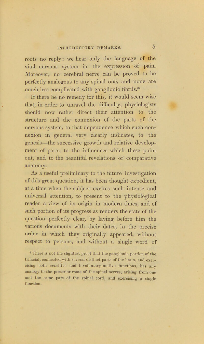 roots no reply: we hear only the language of the vital nervous system in the expression of pain. Moreover, no cerebral nerve can be proved to be perfectly analogous to any spinal one, and none are much less complicated with ganglionic fibrils.* If there be no remedy for this, it would seem wise that, in order to unravel the difficulty, physiologists should now rather direct their attention to the structure and the connexion of the parts of the nervous system, to that dependence which such con- nexion in general very clearly indicates, to the genesis—the successive growth and relative develop- ment of parts, to the influences which these point out, and to the beautiful revelations of comparative anatomy. As a useful preliminary to the future investigation of this great question, it has been thought expedient, at a time when the subject excites such intense and universal attention, to present to the physiological reader a view of its origin in modern times, and of such portion of its progress as renders the state of the question perfectly clear, by laying before him the various documents with their dates, in the precise order in which they originally appeared, without respect to persons, and without a single word of * There is not the slightest proof that the ganglionic portion of the trifacial, connected with several distinct parts of the brain, and exer- cising both sensitive and involuntary-motive functions, has any analogy to the posterior roots of the spinal nerves, arising from one and the same part of the spinal cord, and exercising a single function.