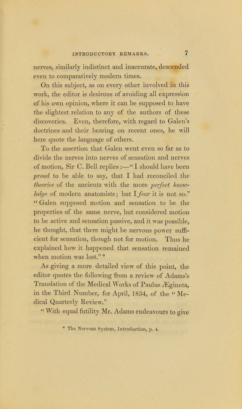 nerves, similarly indistinct and inaccurate, descended even to comparatively modern times. On this subject, as on every other involved in this work, the editor is desirous of avoiding all expression of his own opinion, where it can be supposed to have the slightest relation to any of the authors of these discoveries. Even, therefore, with regard to Galen’s doctrines and their bearing on recent ones, he will here quote the language of others. To the assertion that Galen went even so far as to divide the nerves into nerves of sensation and nerves of motion, Sir C. Bell replies :—“ I should have been proud to be able to say, that I had reconciled the theories of the ancients with the more perfect know- ledge of modern anatomists; but I fear it is not so.” “ Galen supposed motion and sensation to be the properties of the same nerve, but considered motion to be active and sensation passive, and it was possible, he thought, that there might be nervous power suffi- cient for sensation, though not for motion. Thus he explained how it happened that sensation remained when motion was lost.” * As giving a more detailed view of this point, the editor quotes the following from a review of Adams’s Translation of the Medical Works of Paulus JEgineta, in the Third Number, for April, 1834, of the “Me- dical Quarterly Review.” “ With equal futility Mr. Adams endeavours to give * The Nervous System, Introduction, p. 4.