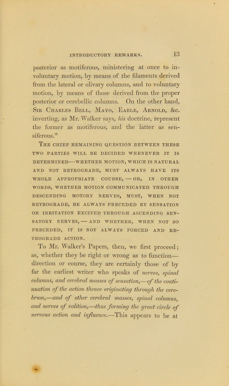 posterior as motiferous, ministering at once to in- voluntary motion, by means of the filaments derived from the lateral or olivary columns, and to voluntary motion, by means of those derived from the proper posterior or cerebellic columns. On the other hand, Sir Charles Bell, Mayo, Earle, Arnold, &c. inverting, as Mr. Walker says, his doctrine, represent the former as motiferous, and the latter as sen- siferous.” The chief remaining question between these TWO PARTIES WILL BE DECIDED WHENEVER IT IS DETERMINED WHETHER MOTION, WHICH IS NATURAL AND NOT RETROGRADE, MUST ALWAYS HAVE ITS WHOLE APPROPRIATE COURSE, —OR, IN OTHER WORDS, WHETHER MOTION COMMUNICATED THROUGH DESCENDING MOTORY NERVES, MUST, WHEN NOT RETROGRADE, BE ALWAYS PRECEDED BY SENSATION OR IRRITATION EXCITED THROUGH ASCENDING SEN- SATORY NERVES, AND WHETHER, WHEN NOT SO PRECEDED, IT IS NOT ALWAYS FORCED AND RE- TROGRADE ACTION. To Mr. Walker’s Papers, then, we first proceed; as, whether they be right or wrong as to function— direction or course, they are certainly those of by far the earliest writer who speaks of nerves, spinal columns, and cerebral masses of sensation,—of the conti- nuation of the action thence originating through the cere- brum,—and of other cerebral masses, spinal columns, and nerves of volition,—thus forming the great circle of nervous action and influence.—This appears to be at