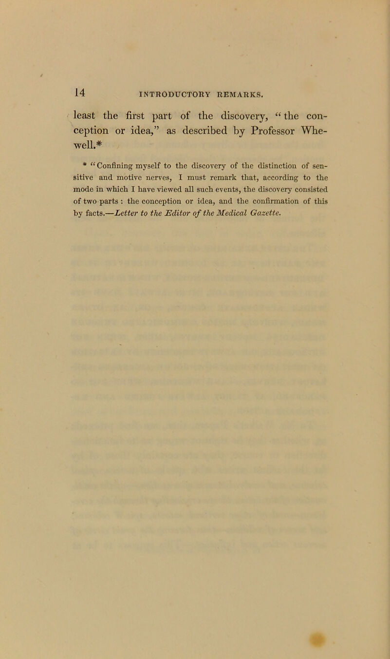least the first part of the discovery, “ the con- ception or idea,” as described by Professor Whe- well.# * “ Confining myself to the discovery of the distinction of sen- sitive and motive nerves, I must remark that, according to the mode in which I have viewed all such events, the discovery consisted of two parts : the conception or idea, and the confirmation of this by facts.—Letter to the Editor of the Medical Gazette.