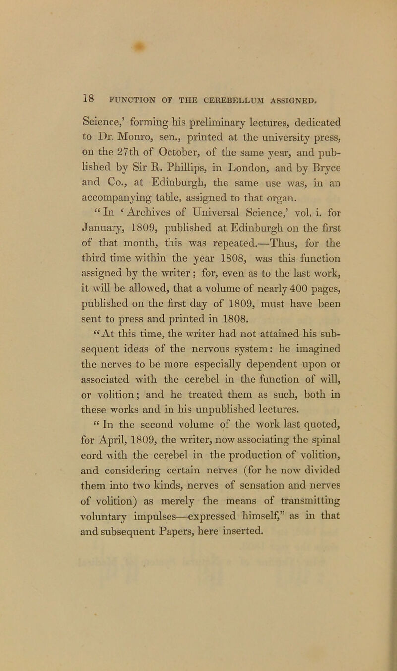 Science,’ forming his preliminary lectures, dedicated to Dr. Monro, sen., printed at the university press, on the 27th of October, of the same year, and pub- lished by Sir R. Phillips, in London, and by Bryce and Co., at Edinburgh, the same use was, in an accompanying table, assigned to that organ. “In ‘Archives of Universal Science,’ vol. i. for January, 1809, published at Edinburgh on the first of that month, this was repeated.—Thus, for the third time within the year 1808, was this function assigned by the writer; for, even as to the last work, it will be allowed, that a volume of nearly 400 pages, published on the first day of 1809, must have been sent to press and printed in 1808. “At this time, the writer had not attained his sub- sequent ideas of the nervous system: he imagined the nerves to be more especially dependent upon or associated with the cerebel in the function of will, or volition; and he treated them as such, both in these works and in his unpublished lectures. “ In the second volume of the work last quoted, for April, 1809, the writer, now associating the spinal cord with the cerebel in the production of volition, and considering certain nerves (for he now divided them into two kinds, nerves of sensation and nerves of volition) as merely the means of transmitting voluntary impulses—expressed himself,” as in that and subsequent Papers, here inserted.