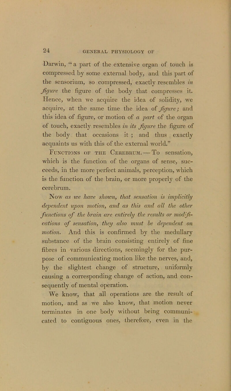 Darwin, “ a part of the extensive organ of touch is compressed by some external body, and this part of the sensorium, so compressed, exactly resembles in figure the figure of the body that compresses it. Hence, when we acquire the idea of solidity, we acquire, at the same time the idea of figure; and this idea of figure, or motion of a part of the organ of touch, exactly resembles in its figure the figure of the body that occasions it ; and thus exactly acquaints us with this of the external world.” Functions of the Cerebrum. — To sensation, which is the function of the organs of sense, suc- ceeds, in the more perfect animals, perception, which is the function of the brain, or more properly of the cerebrum. Now as ice have shown, that sensation is implicitly dependent upon motion, and as this and all the other functions of the brain are entirely the results or modfi- cations of sensation, they also must be dependent on motion. And this is confirmed by the medullary substance of the brain consisting entirely of fine fibres in various directions, seemingly for the pur- pose of communicating motion like the nerves, and, by the slightest change of structure, uniformly causing a corresponding change of action, and con- sequently of mental operation. We know, that all operations are the result of motion, and as we also know, that motion never terminates in one body without being communi- cated to contiguous ones, therefore, even in the