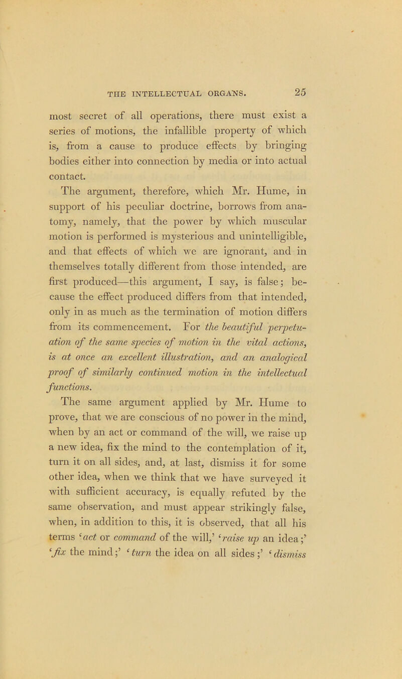 most secret of all operations, there must exist a series of motions, the infallible property of which is, from a cause to produce effects by bringing bodies either into connection by media or into actual contact. The argument, therefore, which Mr. Hume, in support of his peculiar doctrine, borrows from ana- tomy, namely, that the power by which muscular motion is performed is mysterious and unintelligible, and that effects of which we are ignorant, and in themselves totally different from those intended, are first produced—this argument, I say, is false; be- cause the effect produced differs from that intended, only in as much as the termination of motion differs from its commencement. For the beautiful ■perpetu- ation of the same species of motion in the vital actions, is at once an excellent illustration, and an analogical proof of similarly continued motion in the intellectual functions. The same argument applied by Mr. Hume to prove, that we are conscious of no power in the mind, when by an act or command of the will, we raise up a new idea, fix the mind to the contemplation of it, turn it on all sides, and, at last, dismiss it for some other idea, when we think that we have surveyed it with sufficient accuracy, is equally refuted by the same observation, and must appear strikingly false, when, in addition to this, it is observed, that all his terms ‘act or command of the will,’ ‘raise up an idea;’ ‘fix the mind‘ turn the idea on all sides ‘dismiss