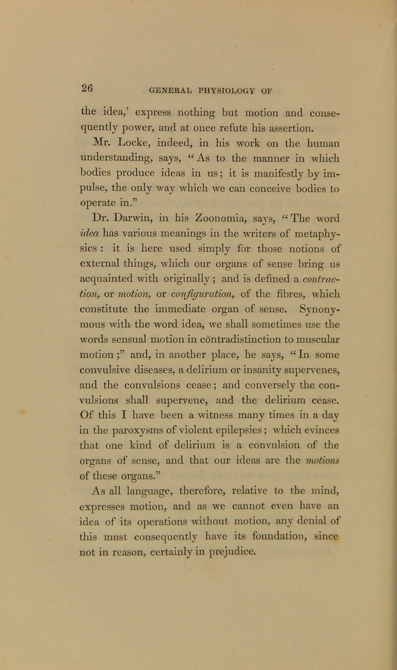 the idea,’ express nothing but motion and conse- quently power, and at once refute his assertion. Mr. Loclce, indeed, in his work on the human understanding, says, “ As to the manner in which bodies produce ideas in us; it is manifestly by im- pulse, the only way which we can conceive bodies to operate in.” Dr. Darwin, in his Zoonomia, says, “The word idea has various meanings in the writers of metaphy- sics : it is here used simply for those notions of external things, which our organs of sense bring us acquainted with originally ; and is defined a contrac- tion, or motion, or configuration, of the fibres, which constitute the immediate organ of sense. Synony- mous with the word idea, we shall sometimes use the words sensual motion in contradistinction to muscular motionand, in another place, he says, “ In some convulsive diseases, a delirium or insanity supervenes, and the convulsions cease; and conversely the con- vulsions shall supervene, and the delirium cease. Of this I have been a witness many times in a day in the paroxysms of violent epilepsies; which evinces that one kind of delirium is a convulsion of the organs of sense, and that our ideas are the motions of these organs,” As all language, therefore, relative to the mind, expresses motion, and as we cannot even have an idea of its operations without motion, any denial of this must consequently have its foundation, since not in reason, certainly in prejudice.