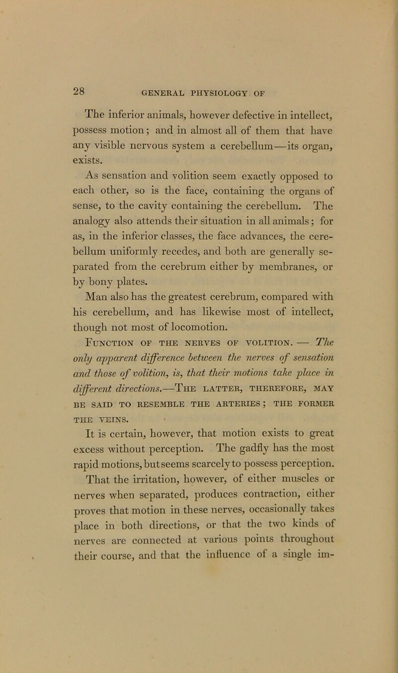 The inferior animals, however defective in intellect, possess motion; and in almost all of them that have any visible nervous system a cerebellum—its organ, exists. As sensation and volition seem exactly opposed to each other, so is the face, containing the organs of sense, to the cavity containing the cerebellum. The analogy also attends their situation in all animals; for as, in the inferior classes, the face advances, the cere- bellum uniformly recedes, and both are generally se- parated from the cerebrum either by membranes, or by bony plates. Man also has the greatest cerebrum, compared with his cerebellum, and has likewise most of intellect, though not most of locomotion. Function of the nerves of volition. — The only apparent difference between the nerves of sensation and those of volition, is, that their motions take place in different directions.—The latter, therefore, may BE SAID TO RESEMBLE THE ARTERIES; THE FORMER THE VEINS. It is certain, however, that motion exists to great excess without perception. The gadfly has the most rapid motions, but seems scarcely to possess perception. That the irritation, however, of either muscles or nerves when separated, produces contraction, either proves that motion in these nerves, occasionally takes place in both directions, or that the two kinds of nerves are connected at various points throughout their course, and that the influence of a single im-