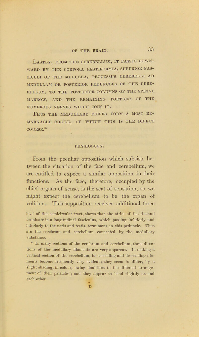 Lastly, from the cerebellum, it passes down- ward BY THE CORPORA RESTIFORMIA, SUPERIOR FAS- CICULI OF THE MEDULLA, PROCESSUS CEREBELLI AD MEDULLAM OR POSTERIOR PEDUNCLES OF THE CERE- BELLUM, TO THE POSTERIOR COLUMNS OF THE SPINAL MARROW, AND THE REMAINING PORTIONS OF THE NUMEROUS NERVES WHICH JOIN IT. Thus the medullary fibres form a most re- markable CIRCLE, OF WHICH THIS IS THE DIRECT COURSE.* PHYSIOLOGY. From the peculiar opposition which subsists be- tween the situation of the face and cerebellum, we are entitled to expect a similar opposition in their functions. As the face, therefore, occupied by the chief organs of sense, is the seat of sensation, so we might expect the cerebellum to be the organ of volition. This supposition receives additional force level of this semicircular tract, shows that the striae of the thalami terminate in a longitudinal fasciculus, which passing iuferiorly and interiorly to the natis and testis, terminates in this peduncle. Thus are the cerebrum and cerebellum connected by the medullary substance. * In many sections of the cerebrum and cerebellum, these direc- tions of the medullary filaments are very apparent. In making a vertical section of the cerebellum, its ascending and descending fila- ments become frequently very evident; they seem to differ, by a slight shading, in colour, owing doubtless to the different arrange- ment of their particles; and they appear to bend slightly around each other. D
