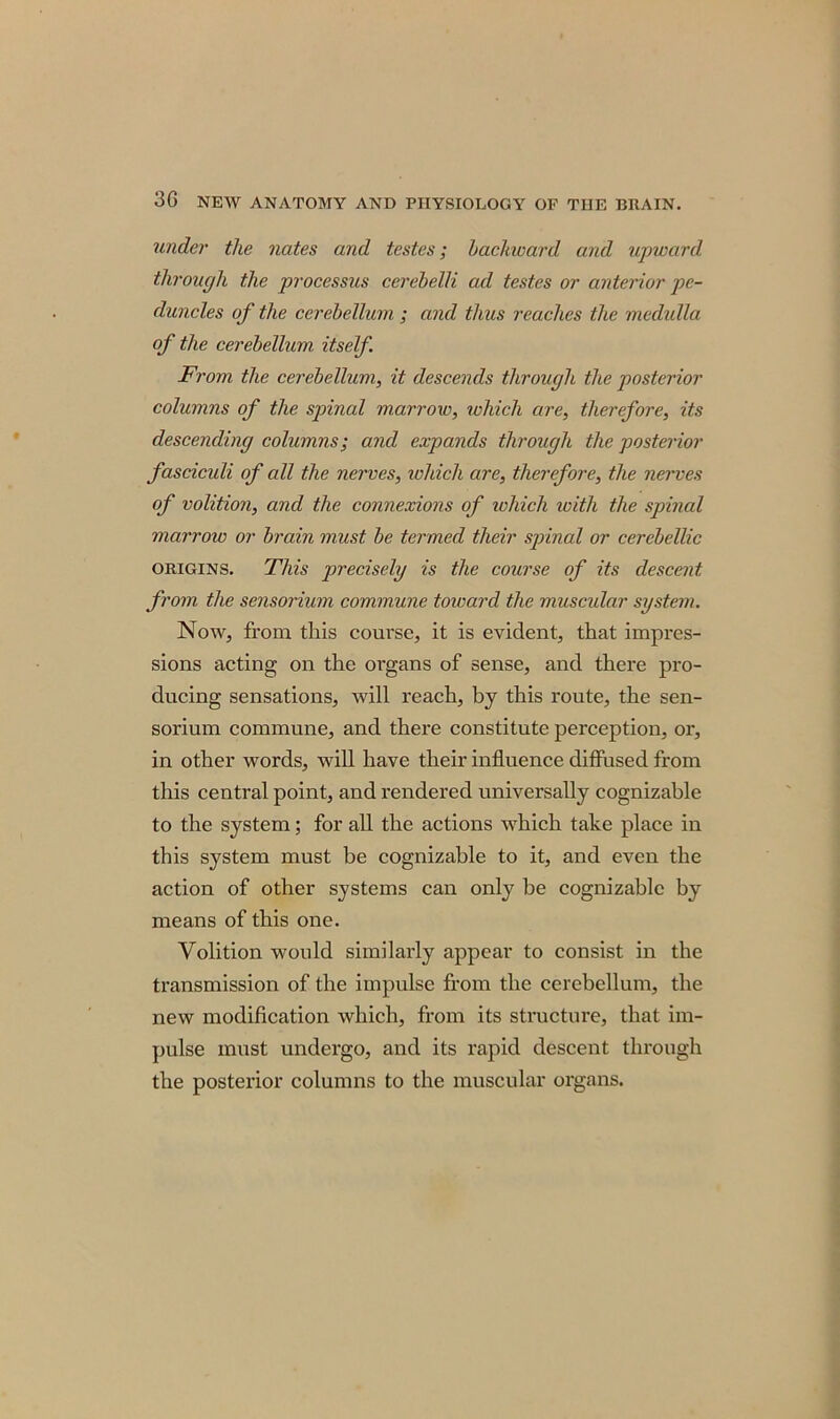 under the nates and testes; backward and upward through the processus cerebelli ad testes or anterior pe- duncles of the cerebellum ; and thus reaches the medulla of the cerebellum itself From the cerebellum, it descends through the posterior columns of the spinal marrow, which are, therefore, its descending columns; and expands through the posterior fasciculi of all the nerves, which are, therefore, the nerves of volition, and the connexions of which with the spinal marrow or brain must be termed their spinal or cercbellic origins. This precisely is the course of its descent from the sensorium commune toward the muscular system. Now, from this course, it is evident, that impres- sions acting on the organs of sense, and there pro- ducing sensations, will reach, by this route, the sen- sorium commune, and there constitute perception, or, in other words, will have their influence diffused from this central point, and rendered universally cognizable to the system; for all the actions which take place in this system must be cognizable to it, and even the action of other systems can only be cognizable by means of this one. Volition would similarly appear to consist in the transmission of the impulse from the cerebellum, the new modification which, from its structure, that im- pulse must undergo, and its rapid descent through the posterior columns to the muscular organs.