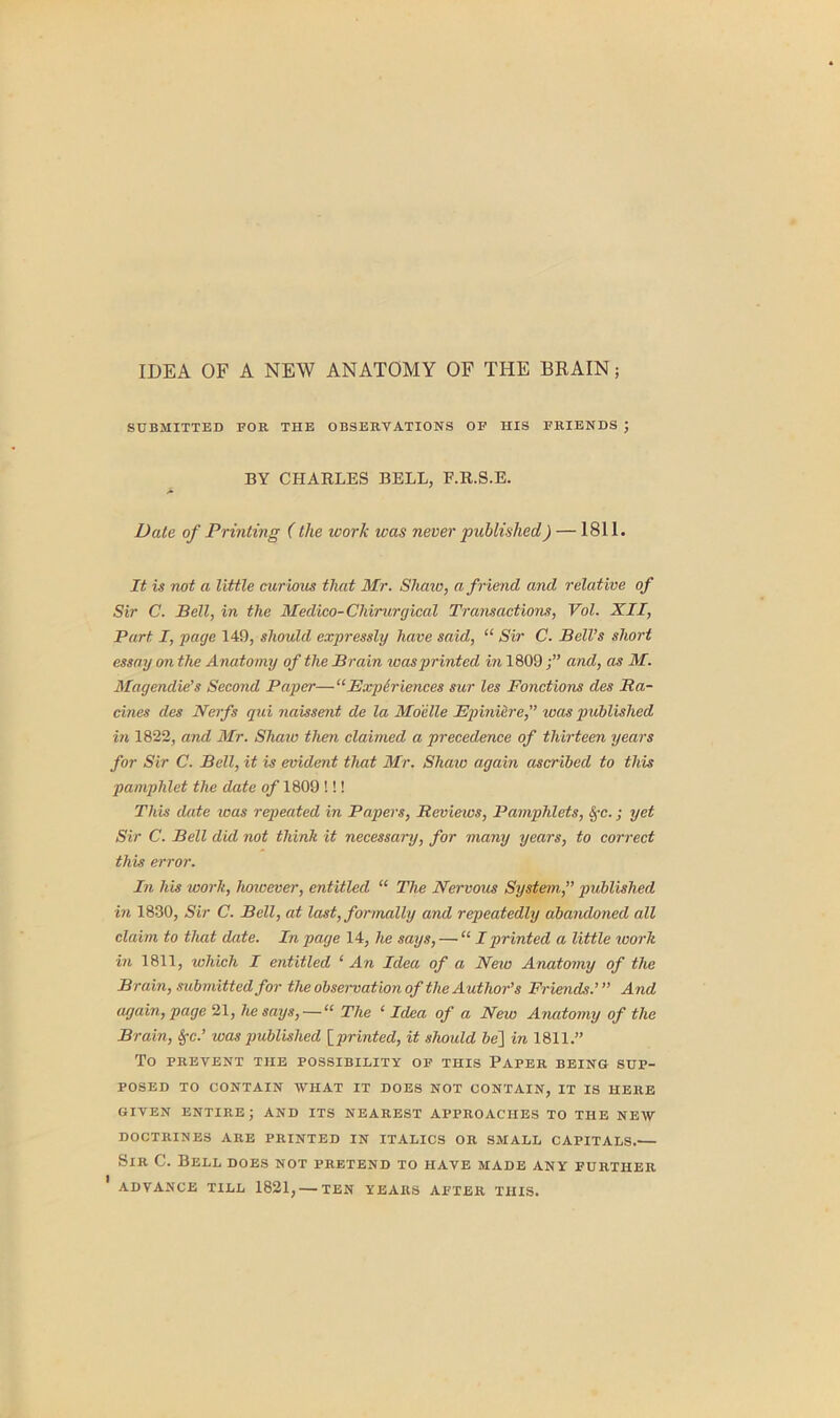 IDEA OF A NEW ANATOMY OF THE BRAIN; SUBMITTED FOR THE OBSERVATIONS OF HIS FRIENDS ; BY CHARLES BELL, F.R.S.E. Date of Printing (the work was never published) —1811. It is not a little curious that Mr. Shaw, a friend and relative of Sir C. Bell, in the Medico- Chirurgical Transactions, Vol. XII, Part I, page 149, should expressly have said, “ Sir C. Bell’s short essay on the Anatomy of the B rain was printed in 1809and, as M. Magendie’s Second Paper—“Experiences sur les Fonctions des Ra- cines des Nerfs qui naissent de la Mo'elle FpinUire,” was published in 1822, and Mr. Shaw then claimed a precedence of thirteen years for Sir C. Bell, it is evident that Mr. Shaw again ascribed to this pamphlet the date of 1809 !!! This date was repeated in Papers, Reviews, Pamphlets, SfC.; yet Sir C. Bell did not think it necessary, for many years, to correct this error. In his work, however, entitled “ The Nervous System,” published in 1830, Sir C. Bell, at last, formally and repeatedly abandoned all claim to that date. In page 14, he says, — “ I printed a little work in 1811, which I entitled ‘ An Idea of a New Anatomy of the Brain, submitted for the observation of the Author’s Friends.’” And again, page 21, he says,—“ The 1 Idea of a New Anatomy of the Brain, SfC.’ was published [printed, it should be] in 1811.” To PREVENT THE POSSIBILITY OF THIS PAPER BEING SUP- POSED TO CONTAIN WHAT IT DOES NOT CONTAIN, IT IS HERE GIVEN ENTIRE; AND ITS NEAREST APPROACHES TO THE NEW DOCTRINES ARE PRINTED IN ITALICS OR SMALL CAPITALS.— Sir C. Bell does not pretend to have made any further ' ADVANCE TILL 1821, — TEN YEARS AFTER THIS.