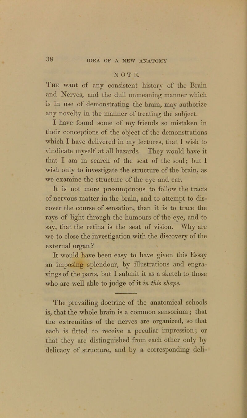 NOTE. The want of any consistent history of the Brain and Nerves., and the dull unmeaning manner which is in use of demonstrating the brain, may authorize any novelty in the manner of treating the subject. I have found some of my friends so mistaken in their conceptions of the object of the demonstrations which I have delivered in my lectures, that I wish to vindicate myself at all hazards. They would have it that I am in search of the seat of the soul; but I wish only to investigate the structure of the brain, as we examine the structure of the eye and ear. It is not more presumptuous to follow the tracts of nervous matter in the brain, and to attempt to dis- cover the course of sensation, than it is to trace the rays of light through the humours of the eye, and to say, that the retina is the seat of vision. Why are we to close the investigation with the discovery of the external organ? It would have been easy to have given this Essay an imposing splendour, by illustrations and engra- vings of the parts, but I submit it as a sketch to those who are well able to judge of it in this shape. The prevailing doctrine of the anatomical schools is, that the whole brain is a common sensorium ; that the extremities of the nerves are organized, so that each is fitted to receive a peculiar impression; or that they are distinguished from each other only by delicacy of structure, and by a corresponding deli-