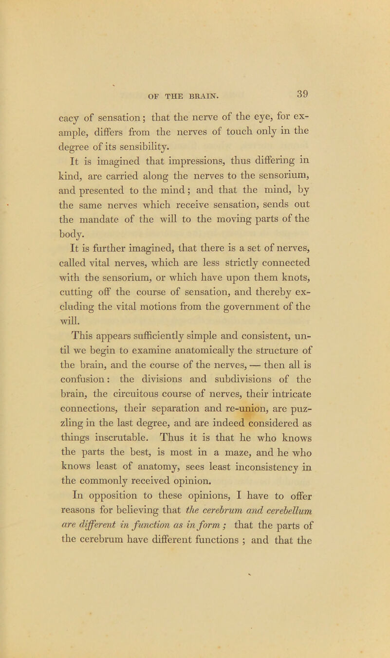 cacy of sensation; that the nerve of the eye, for ex- ample, differs from the nerves of touch only in the degree of its sensibility. It is imagined that impressions, thus differing in kind, are carried along the nerves to the sensorium, and presented to the mind; and that the mind, by the same nerves which receive sensation, sends out the mandate of the will to the moving parts of the body. It is further imagined, that there is a set of nerves, called vital nerves, which are less strictly connected with the sensorium, or which have upon them knots, cutting off the course of sensation, and thereby ex- cluding the vital motions from the government of the will. This appears sufficiently simple and consistent, un- til we begin to examine anatomically the structure of the brain, and the course of the nerves, — then all is confusion: the divisions and subdivisions of the brain, the circuitous course of nerves, their intricate connections, their separation and re-union, are puz- zling in the last degree, and are indeed considered as things inscrutable. Thus it is that he who knows the parts the best, is most in a maze, and he who knows least of anatomy, sees least inconsistency in the commonly received opinion. In opposition to these opinions, I have to offer reasons for believing that the cerebrum and cerebellum are different in function as inform; that the parts of the cerebrum have different functions ; and that the