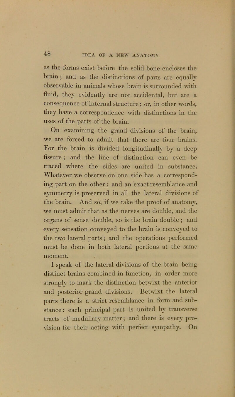 as the forms exist before the solid bone encloses the brain ; and as the distinctions of parts are equally observable in animals whose brain is surrounded with fluid, they evidently are not accidental, but are a consequence of internal structure ; or, in other words, they have a correspondence with distinctions in the uses of the parts of the brain. On examining the grand divisions of the brain, we are forced to admit that there are four brains. For the brain is divided longitudinally by a deep fissure; and the line of distinction can even be traced where the sides are united in substance. Whatever we observe on one side has a correspond- ing part on the other; and an exact resemblance and symmetry is preserved in all the lateral divisions of the brain. And so, if we take the proof of anatomy, we must admit that as the nerves are double, and the organs of sense double, so is the brain double ; and every sensation conveyed to the brain is conveyed to the two lateral parts; and the operations performed must be done in both lateral portions at the same moment. I speak of the lateral divisions of the brain being distinct brains combined in function, in order more strongly to mark the distinction betwixt the anterior and posterior grand divisions. Betwixt the lateral parts there is a strict resemblance in form and sub- stance : each principal part is united by transverse tracts of medullary matter; and there is every pro- vision for their acting with perfect sympathy. On