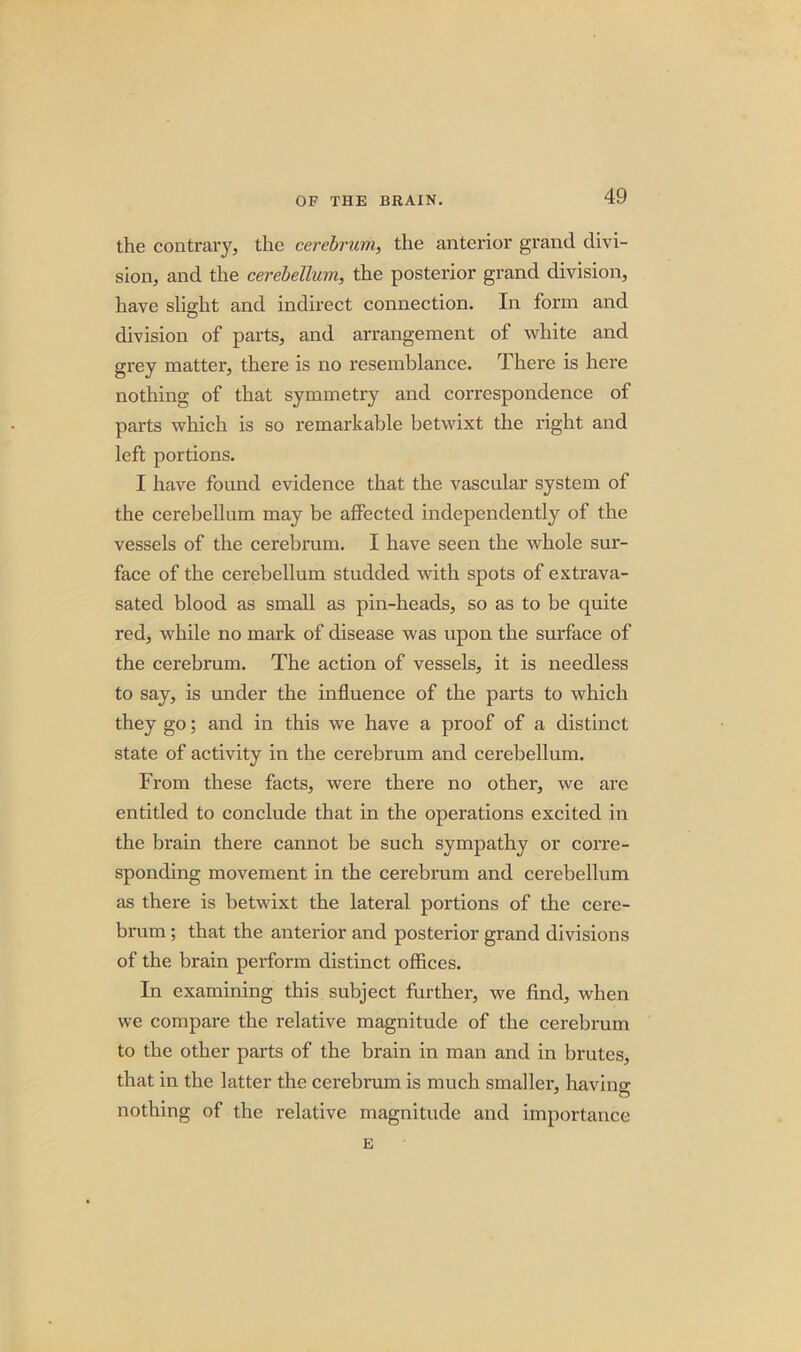 the contrary, the cerebrum, the anterior grand divi- sion, and the cerebellum, the posterior grand division, have slight and indirect connection. In form and division of parts, and arrangement of white and grey matter, there is no resemblance. There is here nothing of that symmetry and correspondence of parts which is so remarkable betwixt the right and left portions. I have found evidence that the vascular system of the cerebellum may be affected independently of the vessels of the cerebrum. I have seen the whole sur- face of the cerebellum studded with spots of extrava- sated blood as small as pin-heads, so as to be quite red, while no mark of disease was upon the surface of the cerebrum. The action of vessels, it is needless to say, is under the influence of the parts to which they go; and in this we have a proof of a distinct state of activity in the cerebrum and cerebellum. From these facts, were there no other, we are entitled to conclude that in the operations excited in the brain there cannot be such sympathy or corre- sponding movement in the cerebrum and cerebellum as there is betwixt the lateral portions of the cere- brum ; that the anterior and posterior grand divisions of the brain perform distinct offices. In examining this subject further, we find, when we compare the relative magnitude of the cerebrum to the other parts of the brain in man and in brutes, that in the latter the cerebrum is much smaller, havino- nothing of the relative magnitude and importance E