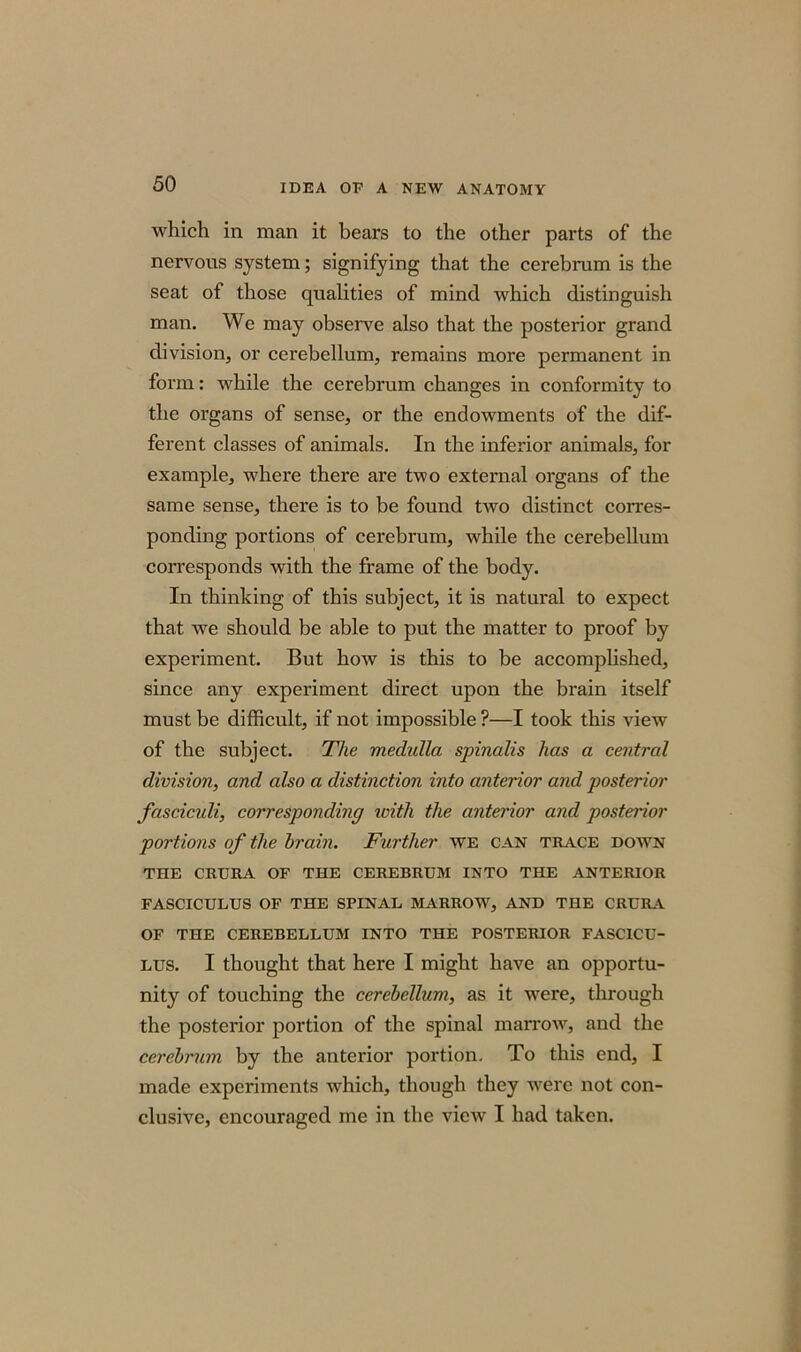 which in man it bears to the other parts of the nervons system; signifying that the cerebrum is the seat of those qualities of mind which distinguish man. We may observe also that the posterior grand division, or cerebellum, remains more permanent in form: while the cerebrum changes in conformity to the organs of sense, or the endowments of the dif- ferent classes of animals. In the inferior animals, for example, where there are two external organs of the same sense, there is to be found two distinct corres- ponding portions of cerebrum, while the cerebellum corresponds with the frame of the body. In thinking of this subject, it is natural to expect that we should be able to put the matter to proof by experiment. But how is this to be accomplished, since any experiment direct upon the brain itself must be difficult, if not impossible ?—I took this view of the subject. The medulla spinalis has a central division, and also a distinction into anterior and posterior fasciculi, corresponding ivith the anterior and posterior portions of the brain. Further we can trace down THE CRURA OF THE CEREBRUM INTO THE ANTERIOR FASCICULUS OF THE SPINAL MARROW, AND THE CRURA OF THE CEREBELLUM INTO THE POSTERIOR FASCICU- LUS. I thought that here I might have an opportu- nity of touching the cerebellum, as it were, through the posterior portion of the spinal marrow, and the cerebrum by the anterior portion. To this end, I made experiments which, though they were not con- clusive, encouraged me in the view I had taken.