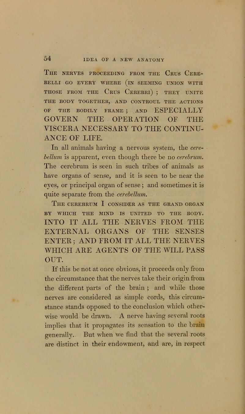 Tiie nerves proceeding from the Crus Cere- BELLI GO EVERY WHERE (iN SEEMING UNION WITH THOSE FROM THE CRUS CEREBRl) ; THEY UNITE THE BODY TOGETHER, AND CONTROUL THE ACTIONS OF THE BODILY FRAME ; AND ESPECIALLY GOVERN THE OPERATION OF THE VISCERA NECESSARY TO THE CONTINU- ANCE OF LIFE. In all animals having a nervous system, the cere- bellum is apparent, even though there be no cerebrum. The cerebrum is seen in such tribes of animals as have organs of sense, and it is seen to be near the eyes, or principal organ of sense; and sometimes it is quite separate from the cerebellum. The CEREBRUM I CONSIDER AS THE GRAND ORGAN BY WHICH THE MIND IS UNITED TO THE BODY. INTO IT ALL THE NERVES FROM THE EXTERNAL ORGANS OF THE SENSES ENTER; AND FROM IT ALL THE NERVES WHICH ARE AGENTS OF THE WILL PASS OUT. If this be not at once obvious, it proceeds only from the circumstance that the nerves take their origin from the different parts of the brain ; and while those nerves are considered as simple cords, this circum- stance stands opposed to the conclusion which other- wise would be drawn. A nerve having several roots implies that it propagates its sensation to the brain generally. But Avhen we find that the several roots are distinct in their endowment, and are, in respect