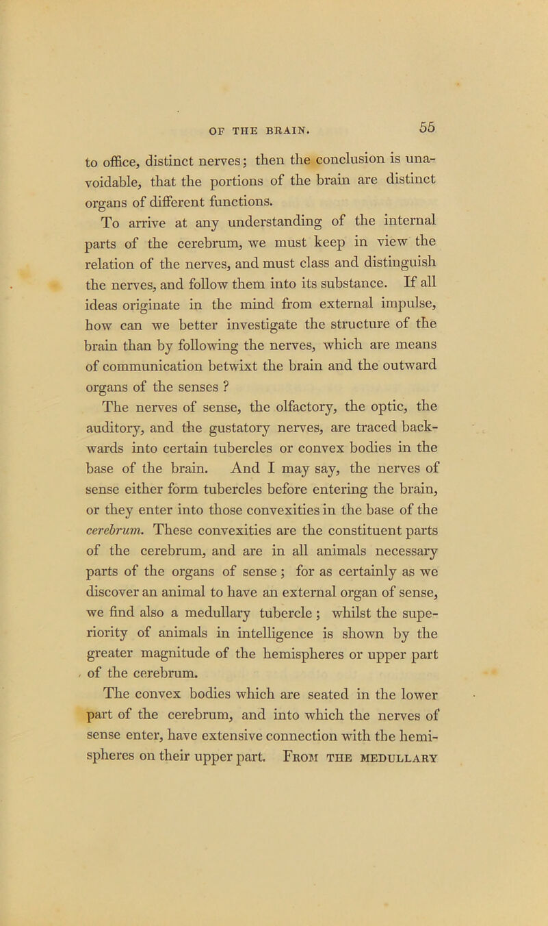 to office, distinct nerves; then the conclusion is una- voidable, that the portions of the brain are distinct organs of different functions. To arrive at any understanding of the internal parts of the cerebrum, v?e must keep in view the relation of the nerves, and must class and. distinguish the nerves, and follow them into its substance. If all ideas originate in the mind from external impulse, how can we better investigate the structure of the brain than by following the nerves, which are means of communication betwixt the brain and the outward organs of the senses ? The nerves of sense, the olfactory, the optic, the auditory, and the gustatory nerves, are traced back- wards into certain tubercles or convex bodies in the base of the brain. And I may say, the nerves of sense either form tubercles before entering the brain, or they enter into those convexities in the base of the cerebrum. These convexities are the constituent parts of the cerebrum, and are in all animals necessary parts of the organs of sense; for as certainly as we discover an animal to have an external organ of sense, we find also a medullary tubercle ; whilst the supe- riority of animals in intelligence is shown by the greater magnitude of the hemispheres or upper part of the cerebrum. The convex bodies which are seated in the lower part of the cerebrum, and into which the nerves of sense enter, have extensive connection with the hemi- spheres on their upper part. From the medullary