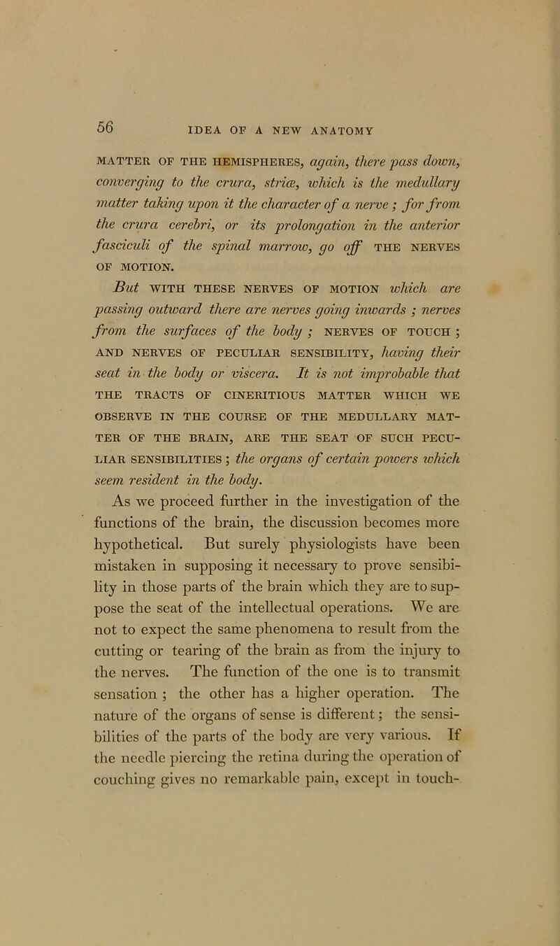 matter of the hemispheres, again, there pass down, converging to the crura, striae, which is the medullary matter taking upon it the character of a nerve ; for from the crura cerebri, or its prolongation in the anterior fasciculi of the spinal mctrroiv, go off the nerves of motion. But with these nerves of motion which are passing outward there are nerves going inwards ; nerves from the surfaces of the body ; nerves of touch ; and nerves of peculiar sensibility, having their seat in the body or viscera. It is not improbable that THE TRACTS OF CINERITIOUS MATTER WHICH WE OBSERVE IN THE COURSE OF THE MEDULLARY MAT- TER OF THE BRAIN, ARE THE SEAT OF SUCH PECU- LIAR sensibilities ; the organs of certain poivers which seem resident in the body. As we proceed further in the investigation of the functions of the brain, the discussion becomes more hypothetical. But surely physiologists have been mistaken in supposing it necessary to prove sensibi- lity in those parts of the brain which they are to sup- pose the seat of the intellectual operations. We are not to expect the same phenomena to result from the cutting or tearing of the brain as from the injury to the nerves. The function of the one is to transmit sensation ; the other has a higher operation. The nature of the organs of sense is different; the sensi- bilities of the parts of the body are very various. If the needle piercing the retina during the operation of couching gives no remarkable pain, except in touch-