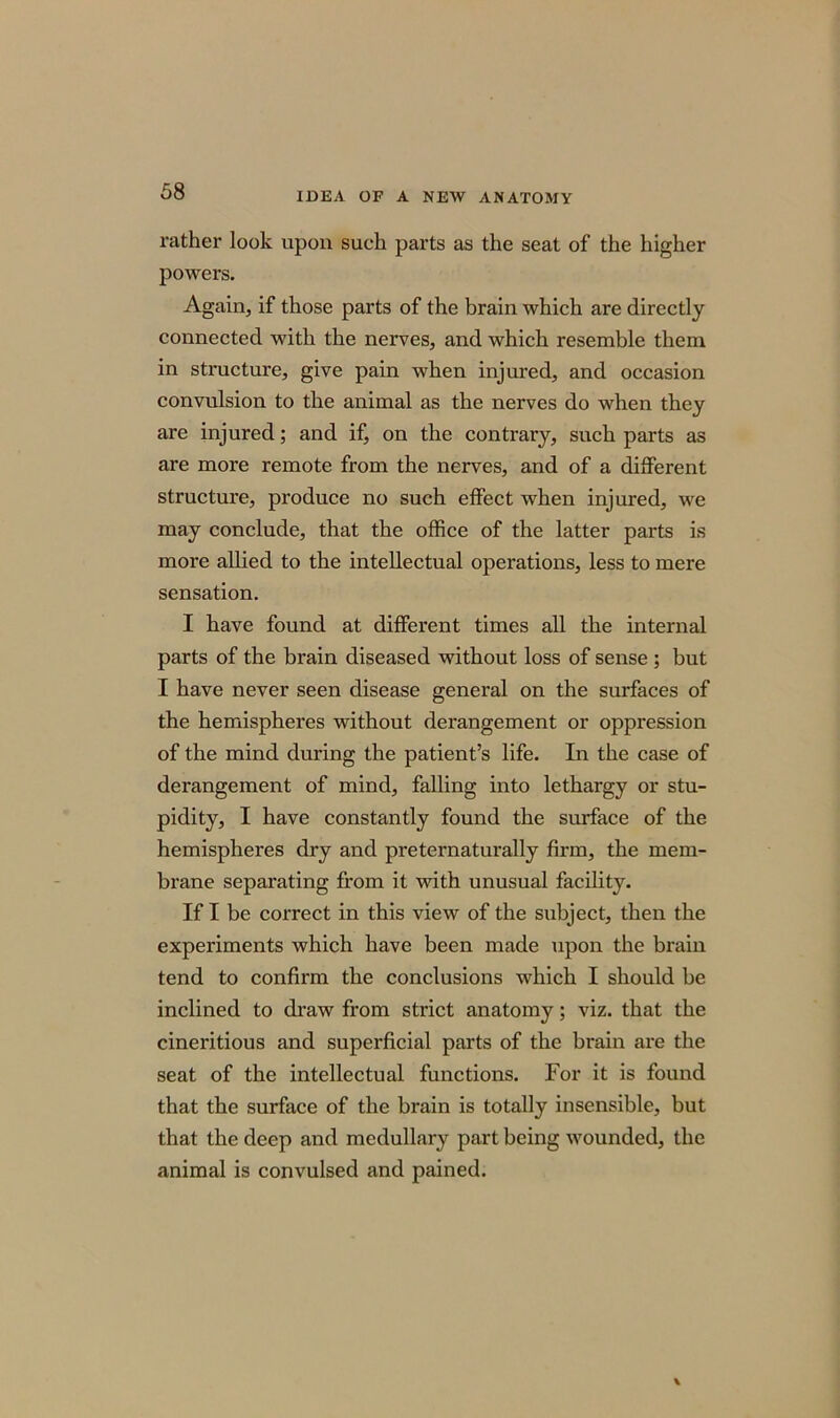 rather look upon such parts as the seat of the higher powers. Again, if those parts of the brain which are directly connected with the nerves, and which resemble them in structure, give pain when injured, and occasion convulsion to the animal as the nerves do when they are injured; and if, on the contrary, such parts as are more remote from the nerves, and of a different structure, produce no such effect when injured, we may conclude, that the office of the latter parts is more allied to the intellectual operations, less to mere sensation. I have found at different times all the internal parts of the brain diseased without loss of sense ; but I have never seen disease general on the surfaces of the hemispheres without derangement or oppression of the mind during the patient’s life. In the case of derangement of mind, falling into lethargy or stu- pidity, I have constantly found the surface of the hemispheres dry and preternaturally firm, the mem- brane separating from it with unusual facility. If I be correct in this view of the subject, then the experiments which have been made npon the brain tend to confirm the conclusions which I should be inclined to draw from strict anatomy; viz. that the cineritious and superficial parts of the brain are the seat of the intellectual functions. For it is found that the surface of the brain is totally insensible, but that the deep and medullary part being wounded, the animal is convulsed and pained.