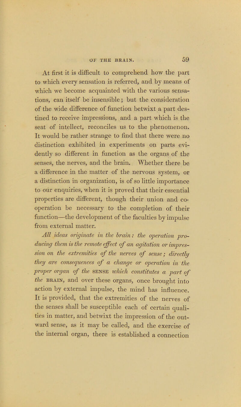 At first it is difficult to comprehend how the part to which every sensation is referred, and by means of which we become acquainted with the various sensa- tions, can itself be insensible; but the consideration of the wide difference of function betwixt a part des- tined to receive impressions, and a part which is the seat of intellect, reconciles us to the phenomenon. It would be rather strange to find that there were no distinction exhibited in experiments on parts evi- dently so different in function as the organs of the senses, the nerves, and the brain. Whether there be a difference in the matter of the nervous system, or a distinction in organization, is of so little importance to our enquiries, when it is proved that their essential properties are different, though their union and co- operation be necessary to the completion of their function—the development of the faculties by impulse from external matter. All ideas originate in the brain: the operation pro- ducing them is the remote effect of an agitation or impres- sion on the extremities of the nerves of sense; directly they are consequences of a change or operation in the proper organ of the sense which constitutes a part of the brain, and over these organs, once brought into action by external impulse, the mind has influence. It is provided, that the extremities of the nerves of the senses shall be susceptible each of certain quali- ties in matter, and betwixt the impression of the out- ward sense, as it may be called, and the exercise of the internal organ, there is established a connection