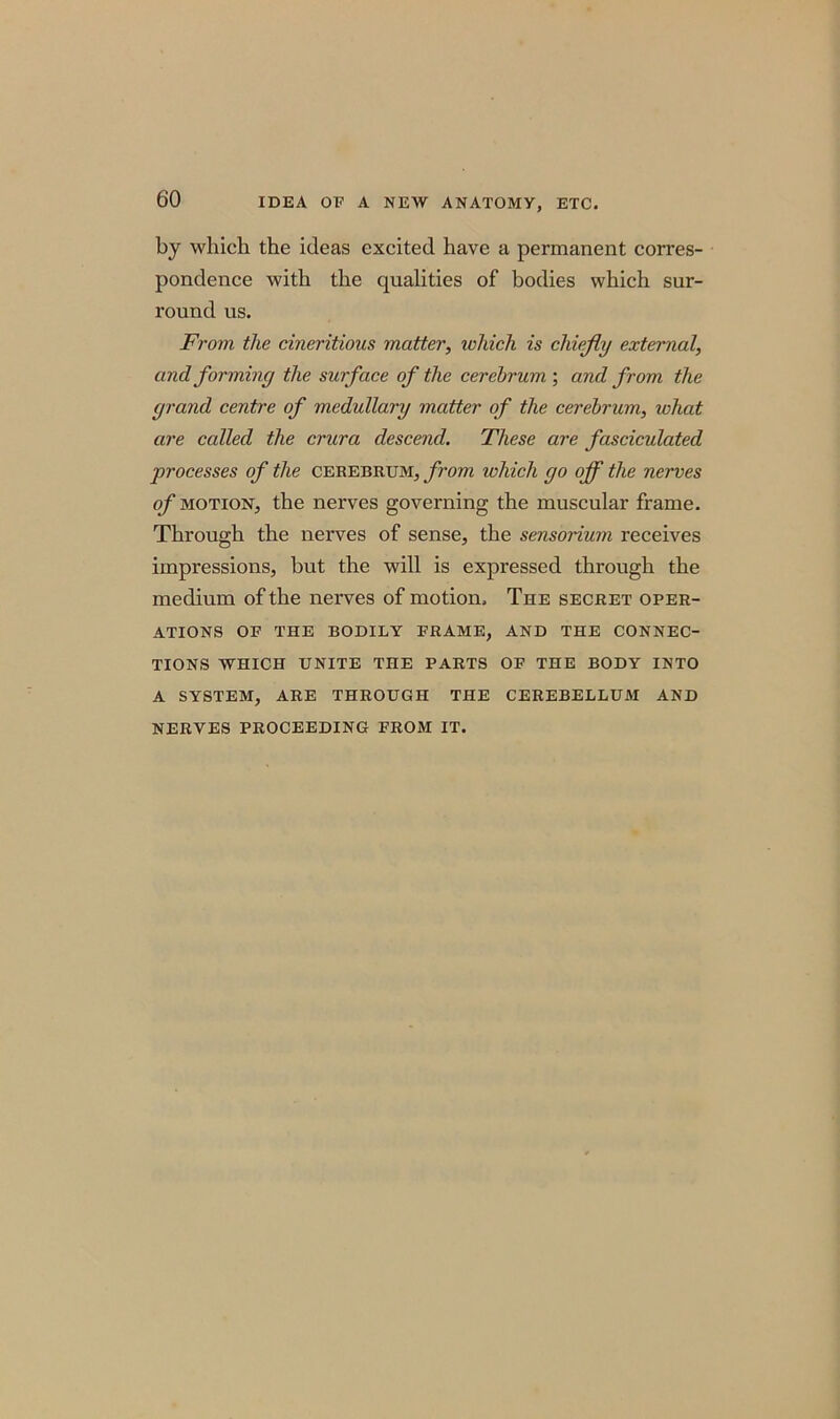 by which the ideas excited have a permanent corres- pondence with the qualities of bodies which sur- round us. From the cineritious matter, which is chiefly external, and forming the surface of the cerebrum', and from the grand centre of medullary matter of the cerebrum, what are called the crura descend. These are fasciculated processes of the cerebrum, from which go off the nerves of motion, the nerves governing the muscular frame. Through the nerves of sense, the sensorium receives impressions, but the will is expressed through the medium of the nerves of motion. The secret oper- ations OF THE BODILY FRAME, AND THE CONNEC- TIONS WHICH UNITE THE PARTS OF THE BODY INTO A SYSTEM, ARE THROUGH THE CEREBELLUM AND NERVES PROCEEDING FROM IT.