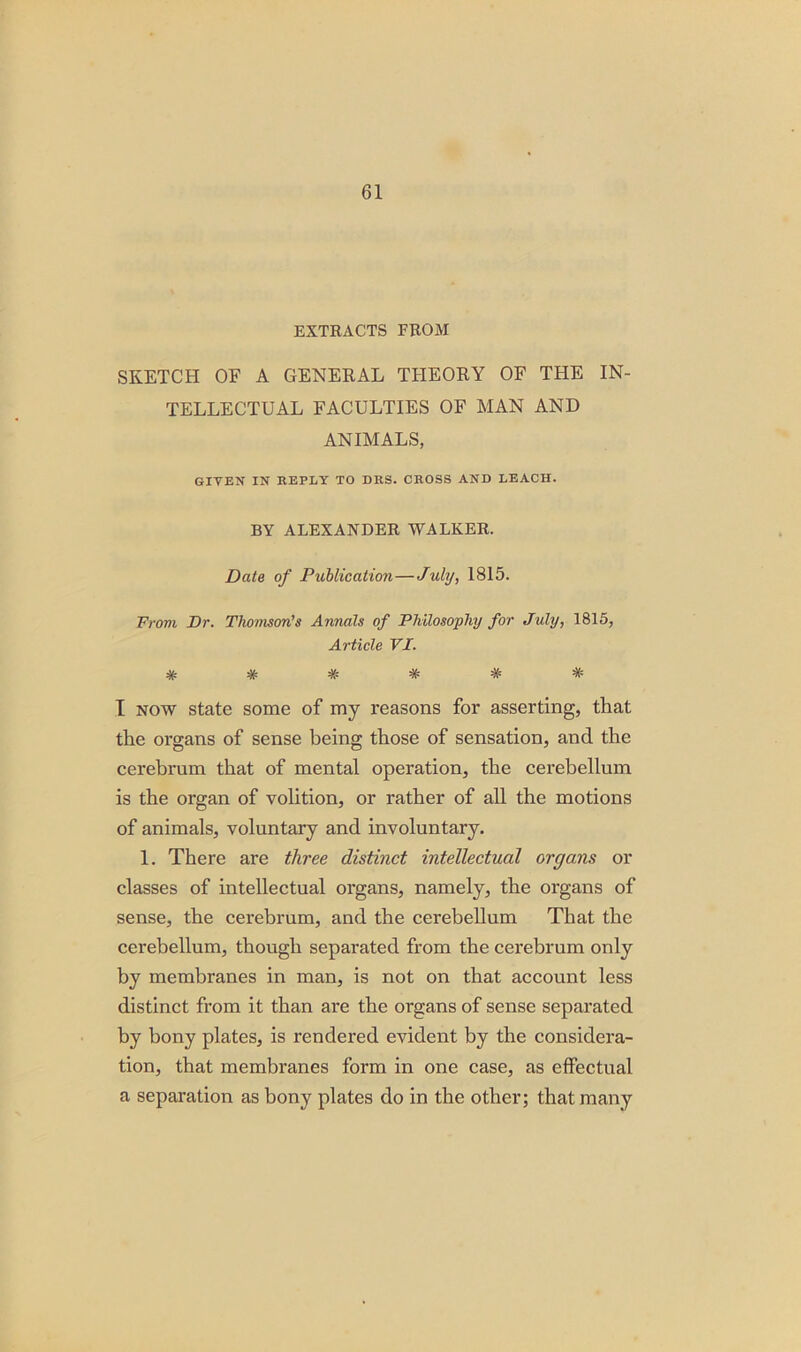 EXTRACTS FROM SKETCH OF A GENERAL THEORY OF THE IN- TELLECTUAL FACULTIES OF MAN AND ANIMALS, GIVEN IN REPLY TO DRS. CROSS AND LEACH. BY ALEXANDER WALKER. Date of Publication—July, 1815. From Dr. Thomson's Annals of Philosophy for July, 1815, Article VI. ****** I now state some of my reasons for asserting, that the organs of sense being those of sensation, and the cerebrum that of mental operation, the cerebellum is the organ of volition, or rather of all the motions of animals, voluntary and involuntary. 1. There are three distinct intellectual organs or classes of intellectual organs, namely, the organs of sense, the cerebrum, and the cerebellum That the cerebellum, though separated from the cerebrum only by membranes in man, is not on that account less distinct from it than are the organs of sense separated by bony plates, is rendered evident by the considera- tion, that membranes form in one case, as effectual a separation as bony plates do in the other; that many