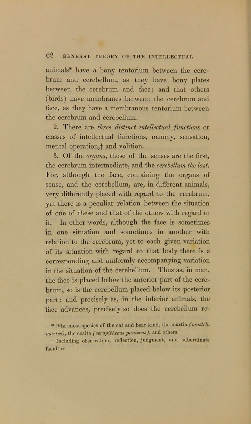 animals* have a bony tentorium between the cere- brum and cerebellum, as they have bony plates between the cerebrum and face; and that others (birds) have membranes between the cerebrum and face, as they have a membranous tentorium between the cerebrum and cerebellum. 2. There are three distinct intellectual functions or classes of intellectual functions, namely, sensation, mental operation,! and volition. 3. Of the organs, those of the senses are the first, the cerebrum intermediate, and the cerebellum the last. For, although the face, containing the organs of sense, and the cerebellum, are, in different animals, very differently placed with regard to the cerebrum, yet there is a peculiar relation between the situation of one of these and that of the others with regard to it. In other words, although the face is sometimes in one situation and sometimes in another with relation to the cerebrum, yet to each given variation of its situation with regard to that body there is a corresponding and uniformly accompanying variation in the situation of the cerebellum. Thus as, in man, the face is placed below the anterior part of the cere- brum, so is the cerebellum placed below its posterior part; and precisely as, in the inferior animals, the face advances, precisely so does the cerebellum re- * Viz. most species of the cat and bear kind, the martin (mustela mnrtes), the coaita (ceropithecus partisans), and others. t Including observation, reflection, judgment, and subordinate faculties.