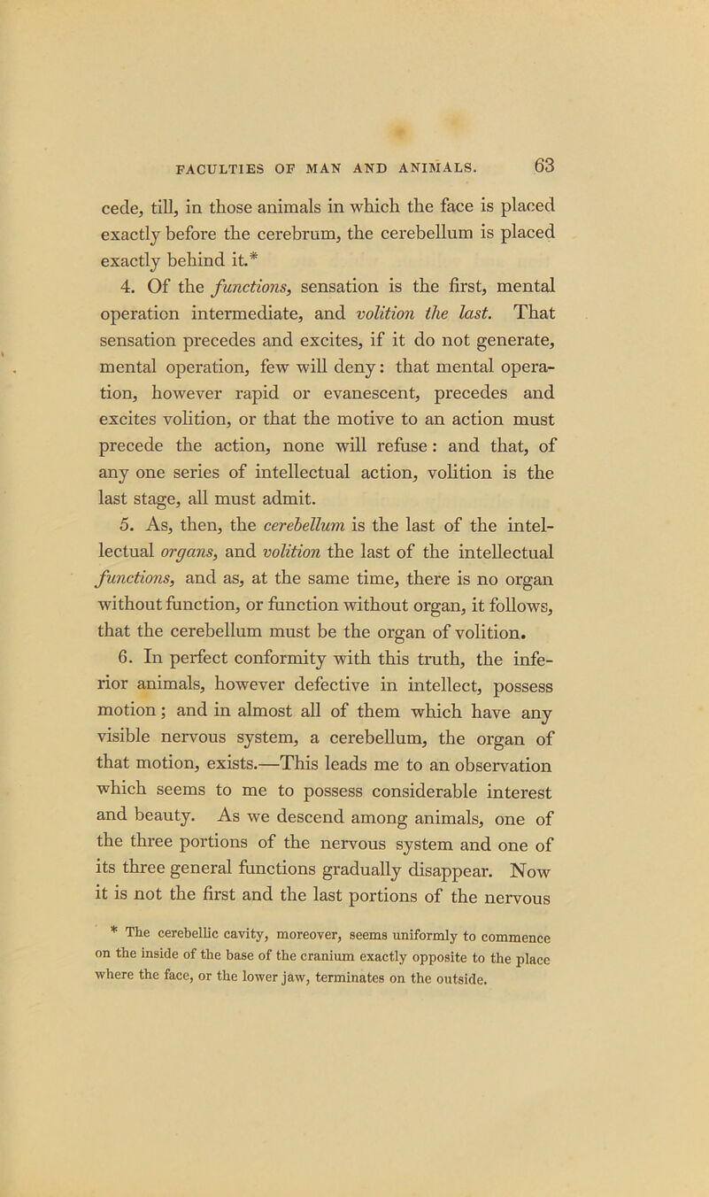 cede, till, in those animals in which the face is placed exactly before the cerebrum, the cerebellum is placed exactly behind it.* 4. Of the functions, sensation is the first, mental operation intermediate, and volition the last. That sensation precedes and excites, if it do not generate, mental operation, few will deny: that mental opera- tion, however rapid or evanescent, precedes and excites volition, or that the motive to an action must precede the action, none will refuse: and that, of any one series of intellectual action, volition is the last stage, all must admit. 5. As, then, the cerebellum is the last of the intel- lectual organs, and volition the last of the intellectual functions, and as, at the same time, there is no organ without function, or function without organ, it follows, that the cerebellum must be the organ of volition. 6. In perfect conformity with this truth, the infe- rior animals, however defective in intellect, possess motion; and in almost all of them which have any visible nervous system, a cerebellum, the organ of that motion, exists.—This leads me to an observation which seems to me to possess considerable interest and beauty. As we descend among animals, one of the three portions of the nervous system and one of its three general functions gradually disappear. Now it is not the first and the last portions of the nervous * The cerebellic cavity, moreover, seems uniformly to commence on the inside of the base of the cranium exactly opposite to the place where the face, or the lower jaw, terminates on the outside.
