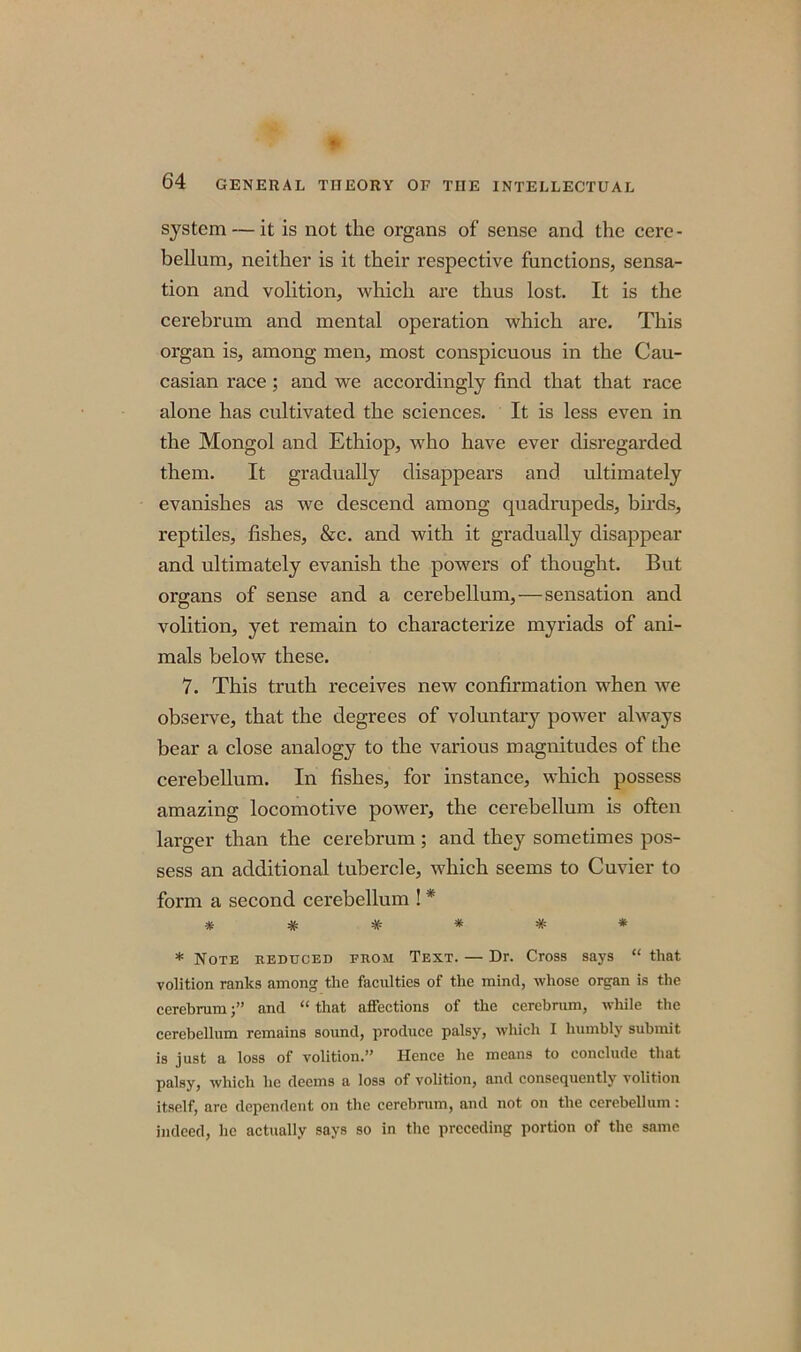 system — it is not the organs of sense and the cere- bellum, neither is it their respective functions, sensa- tion and volition, which are thus lost. It is the cerebrum and mental operation which are. This organ is, among men, most conspicuous in the Cau- casian race; and we accordingly find that that race alone has cultivated the sciences. It is less even in the Mongol and Ethiop, who have ever disregarded them. It gradually disappears and ultimately evanishes as we descend among quadrupeds, birds, reptiles, fishes, &c. and with it gradually disappear and ultimately evanish the powers of thought. But organs of sense and a cerebellum,—sensation and volition, yet remain to characterize myriads of ani- mals below these. 7. This truth receives new confirmation when we observe, that the degrees of voluntary power always bear a close analogy to the various magnitudes of the cerebellum. In fishes, for instance, which possess amazing locomotive power, the cerebellum is often larger than the cerebrum; and they sometimes pos- sess an additional tubercle, which seems to Cuvier to form a second cerebellum ! * ****** * Note reduced from Text. — Dr. Cross says “ that volition ranks among the faculties of the mind, whose organ is the cerebrumand “ that affections of the cerebrum, while the cerebellum remains sound, produce palsy, which I humbly submit is just a loss of volition.” Hence he means to conclude that palsy, which he deems a loss of volition, and consequently volition itself, are dependent on the cerebrum, and not on the cerebellum: indeed, lie actually says so in the preceding portion of the same